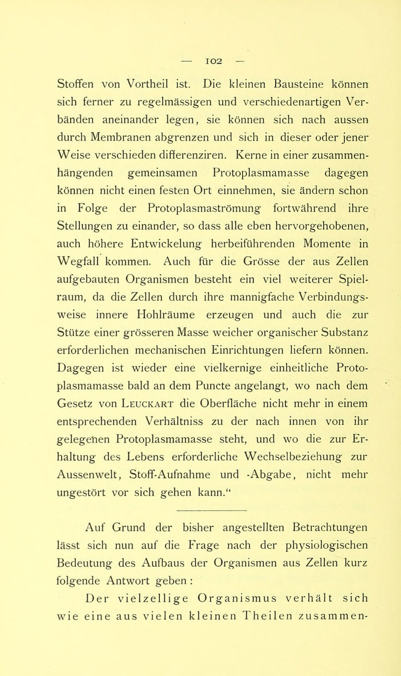 Stoffen von Vortheil ist. Die kleinen Bausteine können sich ferner zu regelmässigen und verschiedenartigen Ver- bänden aneinander legen, sie können sich nach aussen durch Membranen abgrenzen und sich in dieser oder jener Weise verschieden differenziren. Kerne in einer zusammen- hängenden gemeinsamen Protoplasmamasse dagegen können nicht einen festen Ort einnehmen, sie ändern schon in Folge der Protoplasmaströmung fortwährend ihre Stellungen zu einander, so dass alle eben hervorgehobenen, auch höhere Entwicklung herbeiführenden Momente in Wegfall kommen. Auch für die Grösse der aus Zellen aufgebauten Organismen besteht ein viel weiterer Spiel- raum, da die Zellen durch ihre mannigfache Verbindungs- weise innere Hohlräume erzeugen und auch die zur Stütze einer grösseren Masse weicher organischer Substanz erforderlichen mechanischen Einrichtungen liefern können. Dagegen ist wieder eine vielkernige einheitliche Proto- plasmamasse bald an dem Puncte angelangt, wo nach dem Gesetz von Leuckart die Oberfläche nicht mehr in einem entsprechenden Verhältniss zu der nach innen von ihr gelegenen Protoplasmamasse steht, und wo die zur Er- haltung des Lebens erforderliche Wechselbeziehung zur Aussenwelt, Stoff-Aufnahme und -Abgabe, nicht mehr ungestört vor sich gehen kann. Auf Grund der bisher angestellten Betrachtungen lässt sich nun auf die Frage nach der physiologischen Bedeutung des Aufbaus der Organismen aus Zellen kurz folgende Antwort geben : Der vielzellige Organismus verhält sich wie eine aus vielen kleinen Theilen zusammen-