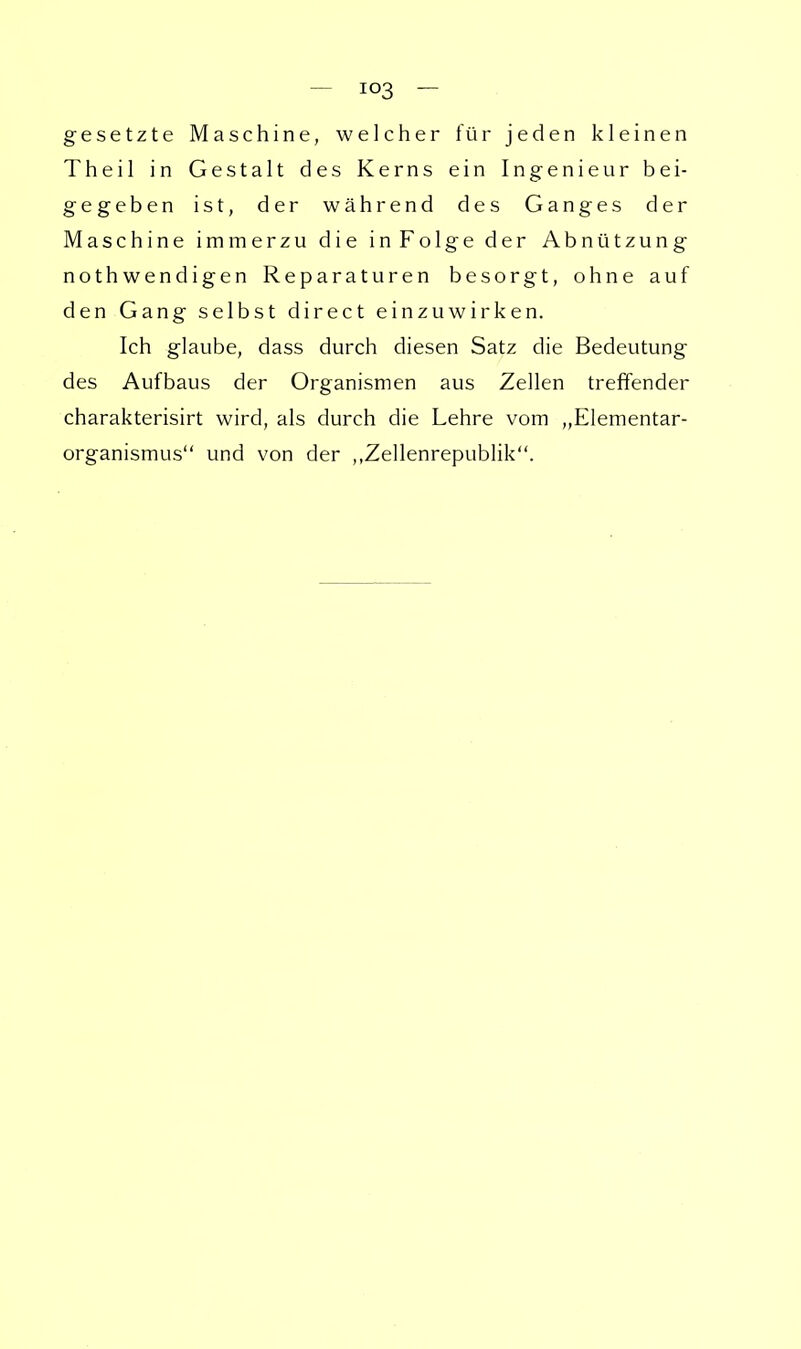 gesetzte Maschine, welcher für jeden kleinen Theil in Gestalt des Kerns ein Ingenieur bei- gegeben ist, der während des Ganges der Maschine immerzu die in Folge der Abnützung nothwendigen Reparaturen besorgt, ohne auf den Gang selbst direct einzuwirken. Ich glaube, dass durch diesen Satz die Bedeutung des Aufbaus der Organismen aus Zellen treffender charakterisirt wird, als durch die Lehre vom „Elementar- organismus und von der „Zellenrepublik.