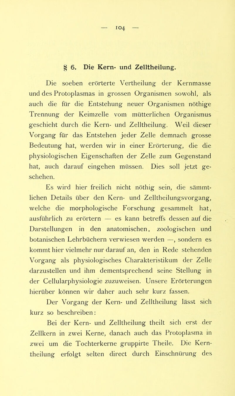 § 6. Die Kern- und Zelltheilung. Die soeben erörterte Vertheilung der Kernmasse und des Protoplasmas in grossen Organismen sowohl, als auch die für die Entstehung neuer Organismen nöthige Trennung der Keimzelle vom mütterlichen Organismus geschieht durch die Kern- und Zelltheilung. Weil dieser Vorgang für das Entstehen jeder Zelle demnach grosse Bedeutung hat, werden wir in einer Erörterung, die die physiologischen Eigenschaften der Zelle zum Gegenstand hat, auch darauf eingehen müssen. Dies soll jetzt ge- schehen. Es wird hier freilich nicht nöthig sein, die sämmt- lichen Details über den Kern- und Zelltheilungsvorgang, welche die morphologische Forschung gesammelt hat, ausführlich zu erörtern — es kann betreffs dessen auf die Darstellungen in den anatomischen, zoologischen und botanischen Lehrbüchern verwiesen werden —, sondern es kommt hier vielmehr nur darauf an, den in Rede stehenden Vorgang als physiologisches Charakteristikum der Zelle darzustellen und ihm dementsprechend seine Stellung in der Cellularphysiologie zuzuweisen. Unsere Erörterungen hierüber können wir daher auch sehr kurz fassen. Der Vorgang der Kern- und Zelltheilung lässt sich kurz so beschreiben: Bei der Kern- und Zelltheilung theilt sich erst der Zellkern in zwei Kerne, danach auch das Protoplasma in zwei um die Tochterkerne gruppirte Theile. Die Kern- theilung erfolgt selten direct durch Einschnürung des