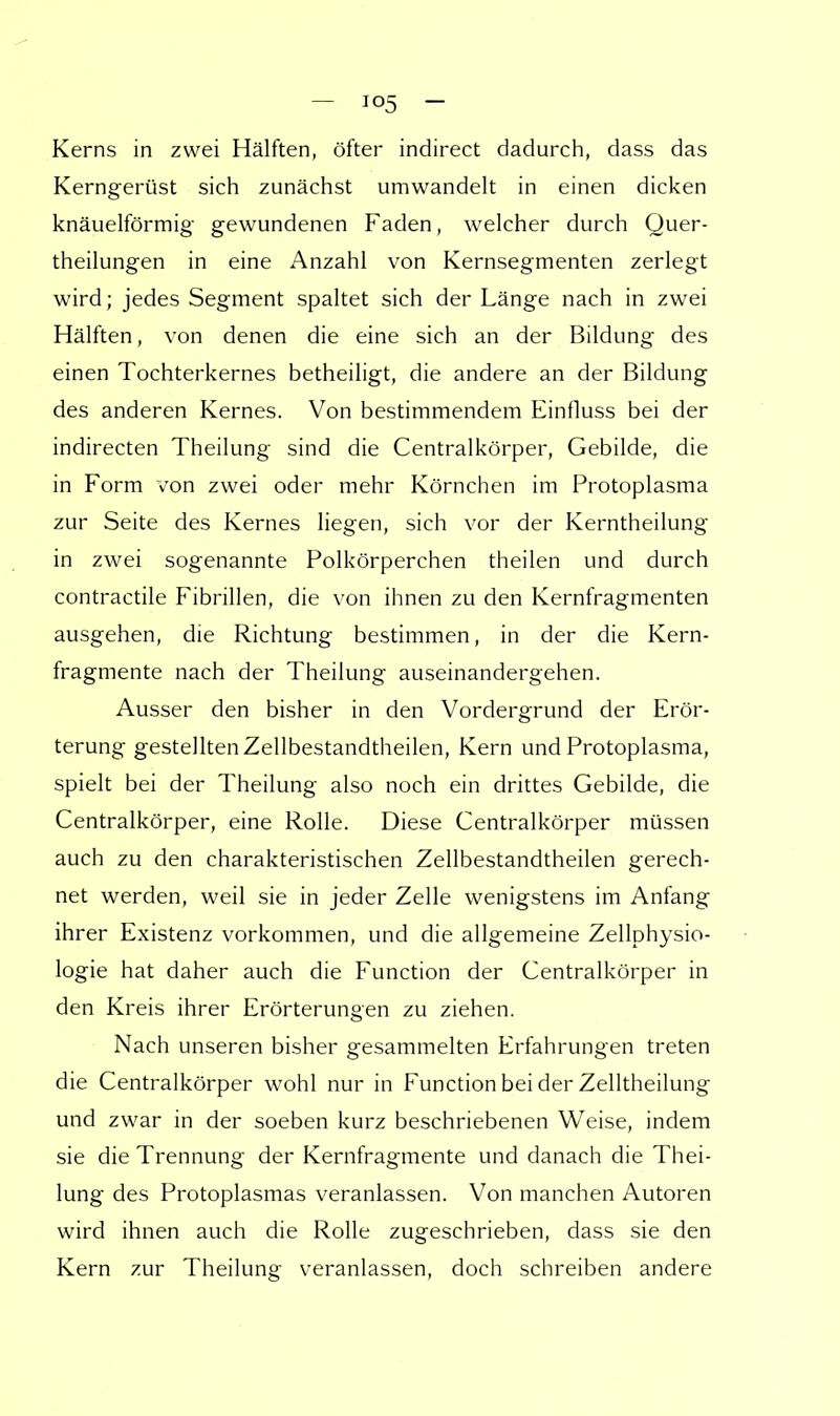 Kerns in zwei Hälften, öfter indirect dadurch, dass das Kerngerüst sich zunächst umwandelt in einen dicken knäuelförmig gewundenen Faden, welcher durch Quer- theilungen in eine Anzahl von Kernsegmenten zerlegt wird; jedes Segment spaltet sich der Länge nach in zwei Hälften, von denen die eine sich an der Bildung des einen Tochterkernes betheiligt, die andere an der Bildung des anderen Kernes. Von bestimmendem Einfluss bei der indirecten Theilung sind die Centraikörper, Gebilde, die in Form von zwei oder mehr Körnchen im Protoplasma zur Seite des Kernes liegen, sich vor der Kerntheilung in zwei sogenannte Polkörperchen theilen und durch contractile Fibrillen, die von ihnen zu den Kernfragmenten ausgehen, die Richtung bestimmen, in der die Kern- fragmente nach der Theilung auseinandergehen. Ausser den bisher in den Vordergrund der Erör- terung gestellten Zellbestandtheilen, Kern und Protoplasma, spielt bei der Theilung also noch ein drittes Gebilde, die Centraikörper, eine Rolle. Diese Centraikörper müssen auch zu den charakteristischen Zellbestandtheilen gerech- net werden, weil sie in jeder Zelle wenigstens im Anfang ihrer Existenz vorkommen, und die allgemeine Zellphysio- logie hat daher auch die Function der Centraikörper in den Kreis ihrer Erörterungen zu ziehen. Nach unseren bisher gesammelten Erfahrungen treten die Centraikörper wohl nur in Function bei der Zelltheilung und zwar in der soeben kurz beschriebenen Weise, indem sie die Trennung der Kernfragmente und danach die Thei- lung des Protoplasmas veranlassen. Von manchen Autoren wird ihnen auch die Rolle zugeschrieben, dass sie den Kern zur Theilung veranlassen, doch schreiben andere