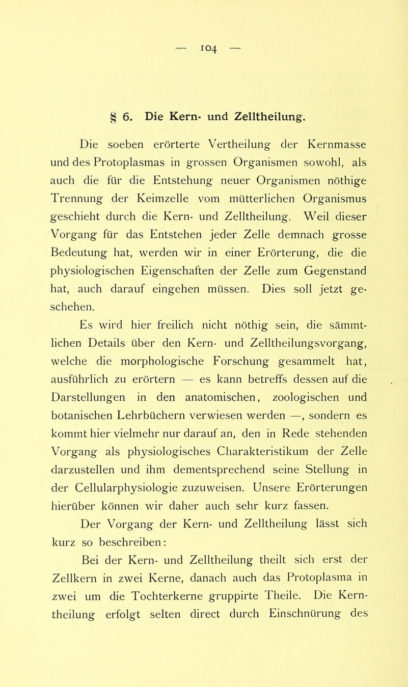 § 6. Die Kern- und Zelltheilung. Die soeben erörterte Vertheilung der Kernmasse und des Protoplasmas in grossen Organismen sowohl, als auch die für die Entstehung neuer Organismen nöthige Trennung der Keimzelle vom mütterlichen Organismus geschieht durch die Kern- und Zelltheilung. Weil dieser Vorgang für das Entstehen jeder Zelle demnach grosse Bedeutung hat, werden wir in einer Erörterung, die die physiologischen Eigenschaften der Zelle zum Gegenstand hat, auch darauf eingehen müssen. Dies soll jetzt ge- schehen. Es wird hier freilich nicht nöthig sein, die särrimt- lichen Details über den Kern- und Zelltheilungsvorgang, welche die morphologische Forschung gesammelt hat, ausführlich zu erörtern — es kann betreffs dessen auf die Darstellungen in den anatomischen, zoologischen und botanischen Lehrbüchern verwiesen werden —, sondern es kommt hier vielmehr nur darauf an, den in Rede stehenden Vorgang als physiologisches Charakteristikum der Zelle darzustellen und ihm dementsprechend seine Stellung in der Cellularphysiologie zuzuweisen. Unsere Erörterungen hierüber können wir daher auch sehr kurz fassen. Der Vorgang der Kern- und Zelltheilung lässt sich kurz so beschreiben: Bei der Kern- und Zelltheilung theilt sich erst der Zellkern in zwei Kerne, danach auch das Protoplasma in zwei um die Tochterkerne gruppirte Theile. Die Kern- theilung erfolgt selten direct durch Einschnürung des