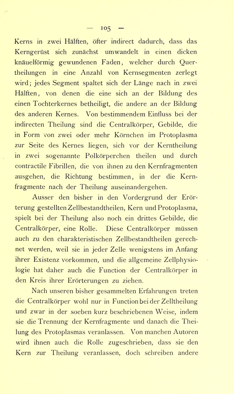 Kerns in zwei Hälften, öfter indirect dadurch, dass das Kerngerüst sich zunächst umwandelt in einen dicken knäuelförmig gewundenen Faden, welcher durch Quer- theilungen in eine Anzahl von Kernsegmenten zerlegt wird; jedes Segment spaltet sich der Länge nach in zwei Hälften, von denen die eine sich an der Bildung des einen Tochterkernes betheiligt, die andere an der Bildung des anderen Kernes. Von bestimmendem Einfluss bei der indirecten Theilung sind die Centraikörper, Gebilde, die in Form von zwei oder mehr Körnchen im Protoplasma zur Seite des Kernes liegen, sich vor der Kerntheilung in zwei sogenannte Polkörperchen theilen und durch contractile Fibrillen, die von ihnen zu den Kernfragmenten ausgehen, die Richtung bestimmen, in der die Kern- fragmente nach der Theilung auseinandergehen. Ausser den bisher in den Vordergrund der Erör- terung gestellten Zellbestandtheilen, Kern und Protoplasma, spielt bei der Theilung also noch ein drittes Gebilde, die Centraikörper, eine Rolle. Diese Centraikörper müssen auch zu den charakteristischen Zellbestandtheilen gerech- net werden, weil sie in jeder Zelle wenigstens im Anfang ihrer Existenz vorkommen, und die allgemeine Zellphysio- logie hat daher auch die Function der Centraikörper in den Kreis ihrer Erörterungen zu ziehen. Nach unseren bisher gesammelten Erfahrungen treten die Centraikörper wohl nur in Function bei der Zelltheilung und zwar in der soeben kurz beschriebenen Weise, indem sie die Trennung der Kernfragmente und danach die Thei- lung des Protoplasmas veranlassen. Von manchen Autoren wird ihnen auch die Rolle zugeschrieben, dass sie den Kern zur Theilung veranlassen, doch schreiben andere