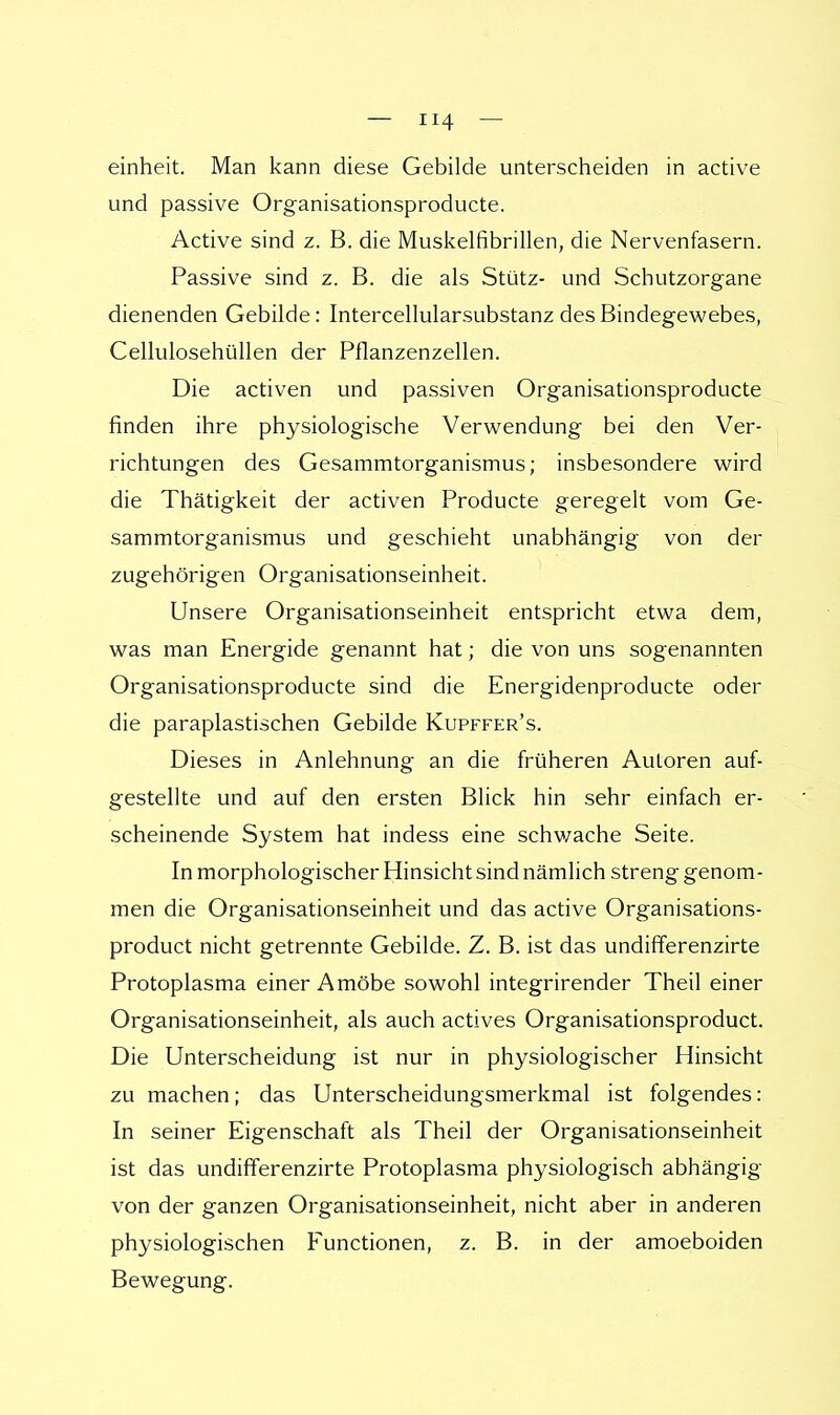 einheit. Man kann diese Gebilde unterscheiden in active und passive Organisationsproducte. Active sind z. B. die Muskelfibrillen, die Nervenfasern. Passive sind z. B. die als Stütz- und Schutzorgane dienenden Gebilde: Intercellularsubstanz des Bindegewebes, Cellulosehüllen der Pflanzenzellen. Die activen und passiven Organisationsproducte finden ihre physiologische Verwendung bei den Ver- richtungen des Gesammtorganismus; insbesondere wird die Thätigkeit der activen Producte geregelt vom Ge- sammtorganismus und geschieht unabhängig von der zugehörigen Organisationseinheit. Unsere Organisationseinheit entspricht etwa dem, was man Energide genannt hat; die von uns sogenannten Organisationsproducte sind die Energidenproducte oder die paraplastischen Gebilde Kupffer's. Dieses in Anlehnung an die früheren Autoren auf- gestellte und auf den ersten Blick hin sehr einfach er- scheinende System hat indess eine schwache Seite. In morphologischer Hinsicht sind nämlich streng genom- men die Organisationseinheit und das active Organisations- product nicht getrennte Gebilde. Z. B. ist das undifferenzirte Protoplasma einer Amöbe sowohl integrirender Theil einer Organisationseinheit, als auch actives Organisationsproduct. Die Unterscheidung ist nur in physiologischer Hinsicht zu machen; das Unterscheidungsmerkmal ist folgendes: In seiner Eigenschaft als Theil der Organisationseinheit ist das undifferenzirte Protoplasma physiologisch abhängig von der ganzen Organisationseinheit, nicht aber in anderen physiologischen Eunctionen, z. B. in der amoeboiden Bewegung.