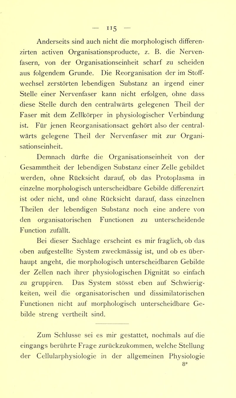 Anderseits sind auch nicht die morphologisch differen- zirten activen Organisationsproducte, z. B. die Nerven- fasern, von der Organisationseinheit scharf zu scheiden aus folgendem Grunde. Die Reorganisation der im Stoff- wechsel zerstörten lebendigen Substanz an irgend einer Stelle einer Nervenfaser kann nicht erfolgen, ohne dass diese Stelle durch den centralwärts gelegenen Theil der Faser mit dem Zellkörper in physiologischer Verbindung ist. Für jenen Reorganisationsact gehört also der central- wärts gelegene Theil der Nervenfaser mit zur Organi- sationseinheit. Demnach dürfte die Organisationseinheit von der Gesammtheit der lebendigen Substanz einer Zelle gebildet werden, ohne Rücksicht darauf, ob das Protoplasma in einzelne morphologisch unterscheidbare Gebilde differenzirt ist oder nicht, und ohne Rücksicht darauf, dass einzelnen Theilen der lebendigen Substanz noch eine andere von den organisatorischen Functionen zu unterscheidende Function zufällt. Bei dieser Sachlage erscheint es mir fraglich, ob das oben aufgestellte System zweckmässig ist, und ob es über- haupt angeht, die morphologisch unterscheidbaren Gebilde der Zellen nach ihrer physiologischen Dignität so einfach zu gruppiren. Das System stösst eben auf Schwierig- keiten, weil die organisatorischen und dissimilatorischen Functionen nicht auf morphologisch unterscheidbare Ge- bilde streng vertheilt sind. Zum Schlüsse sei es mir gestattet, nochmals auf die eingangs berührte Frage zurückzukommen, welche Stellung der Cellularphysiologie in der allgemeinen Physiologie