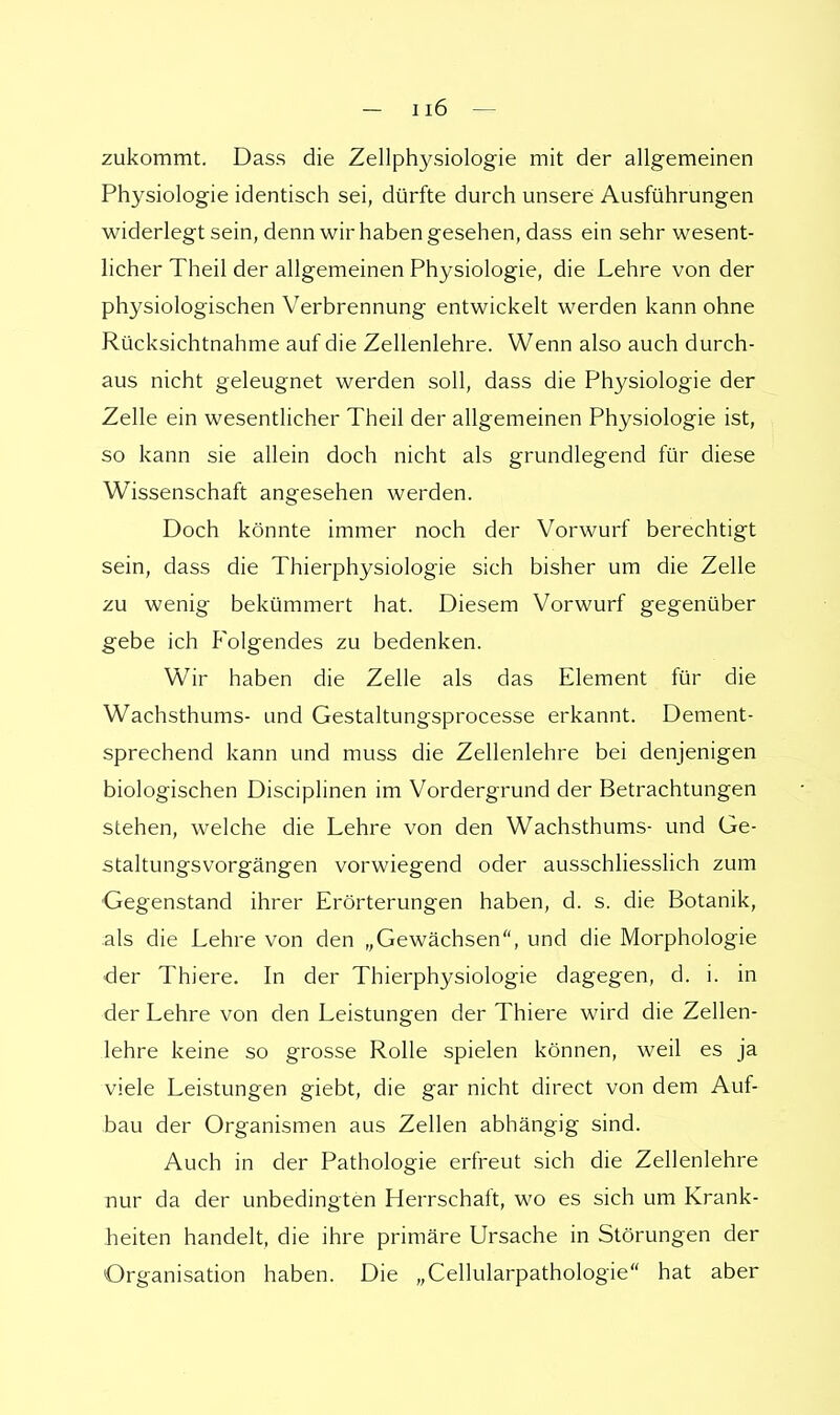 zukommt. Dass die Zellphysiologie mit der allgemeinen Physiologie identisch sei, dürfte durch unsere Ausführungen widerlegt sein, denn wir haben gesehen, dass ein sehr wesent- licher Theil der allgemeinen Physiologie, die Lehre von der physiologischen Verbrennung entwickelt werden kann ohne Rücksichtnahme auf die Zellenlehre. Wenn also auch durch- aus nicht geleugnet werden soll, dass die Physiologie der Zelle ein wesentlicher Theil der allgemeinen Physiologie ist, so kann sie allein doch nicht als grundlegend für diese Wissenschaft angesehen werden. Doch könnte immer noch der Vorwurf berechtigt sein, dass die Thierphysiologie sich bisher um die Zelle zu wenig bekümmert hat. Diesem Vorwurf gegenüber gebe ich Folgendes zu bedenken. Wir haben die Zelle als das Element für die Wachsthums- und Gestaltungsprocesse erkannt. Dement- sprechend kann und muss die Zellenlehre bei denjenigen biologischen Disciplinen im Vordergrund der Betrachtungen stehen, welche die Lehre von den Wachsthums- und Ge- staltungsvorgängen vorwiegend oder ausschliesslich zum Gegenstand ihrer Erörterungen haben, d. s. die Botanik, als die Lehre von den „Gewächsen, und die Morphologie der Thiere. In der Thierphysiologie dagegen, d. i. in der Lehre von den Leistungen der Thiere wird die Zellen- lehre keine so grosse Rolle spielen können, weil es ja viele Leistungen giebt, die gar nicht direct von dem Auf- bau der Organismen aus Zellen abhängig sind. Auch in der Pathologie erfreut sich die Zellenlehre nur da der unbedingten Herrschaft, wo es sich um Krank- heiten handelt, die ihre primäre Ursache in Störungen der Organisation haben. Die „Cellularpathologie hat aber