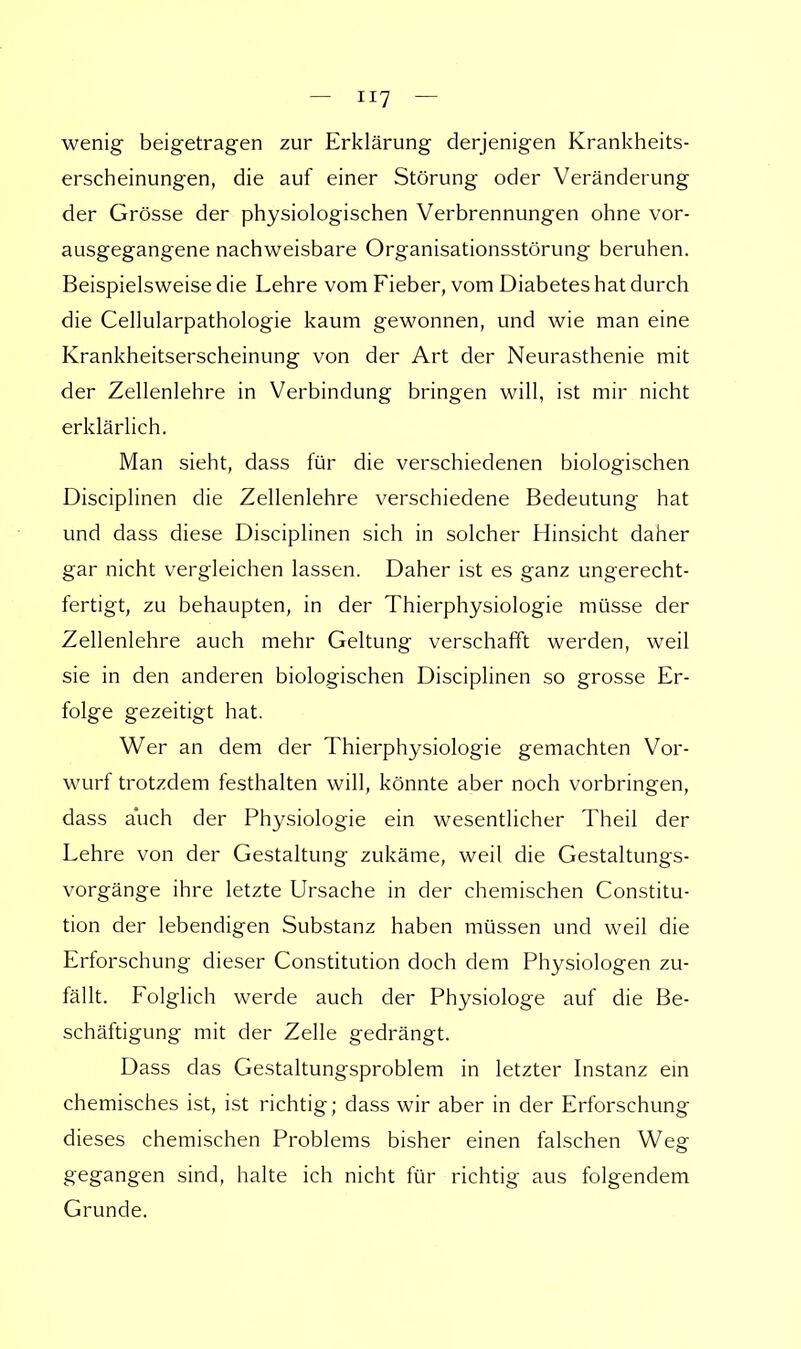 wenig beigetragen zur Erklärung derjenigen Krankheits- erscheinungen, die auf einer Störung oder Veränderung der Grösse der physiologischen Verbrennungen ohne vor- ausgegangene nachweisbare Organisationsstörung beruhen. Beispielsweise die Lehre vom Fieber, vom Diabetes hat durch die Cellularpathologie kaum gewonnen, und wie man eine Krankheitserscheinung von der Art der Neurasthenie mit der Zellenlehre in Verbindung bringen will, ist mir nicht erklärlich. Man sieht, dass für die verschiedenen biologischen Disciplinen die Zellenlehre verschiedene Bedeutung hat und dass diese Disciplinen sich in solcher Hinsicht daher gar nicht vergleichen lassen. Daher ist es ganz ungerecht- fertigt, zu behaupten, in der Thierphysiologie müsse der Zellenlehre auch mehr Geltung verschafft werden, weil sie in den anderen biologischen Disciplinen so grosse Er- folge gezeitigt hat. Wer an dem der Thierphysiologie gemachten Vor- wurf trotzdem festhalten will, könnte aber noch vorbringen, dass auch der Physiologie ein wesentlicher Theil der Lehre von der Gestaltung zukäme, weil die Gestaltungs- vorgänge ihre letzte Ursache in der chemischen Constitu- tion der lebendigen Substanz haben müssen und weil die Erforschung dieser Constitution doch dem Physiologen zu- fällt. Folglich werde auch der Physiologe auf die Be- schäftigung mit der Zelle gedrängt. Dass das Gestaltungsproblem in letzter Instanz ein chemisches ist, ist richtig; dass wir aber in der Erforschung dieses chemischen Problems bisher einen falschen Weg gegangen sind, halte ich nicht für richtig aus folgendem Grunde.