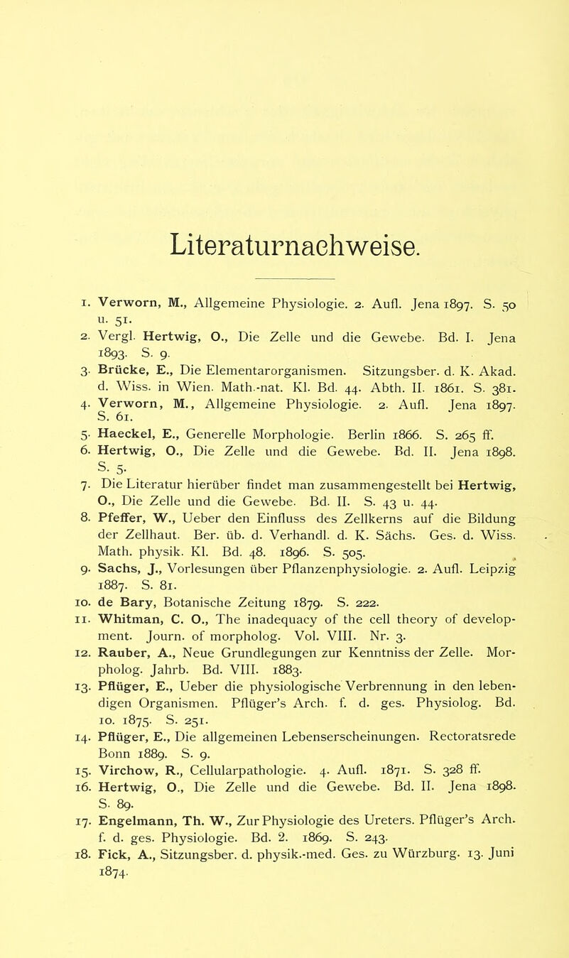 Literaturnachweise. 1. Verworn, M., Allgemeine Physiologie. 2. Aufl. Jena 1897. S. 50 u. 51. 2. Vergl. Hertwig, O., Die Zelle und die Gewebe. Bd. I. Jena 1893. S. 9. 3. Brücke, E., Die Elementarorganismen. Sitzungsber. d. K. Akad. d. Wiss. in Wien. Math.-nat. Kl. Bd. 44. Abth. II. 1861. S. 381. 4. Verworn, M., Allgemeine Physiologie. 2. Aufl. Jena 1897. S. 61. 5. Haeckel, E., Generelle Morphologie. Berlin 1866. S. 265 ff. 6. Hertwig, O., Die Zelle und die Gewebe. Bd. II. Jena 1898. S. 5. _ 7. Die Literatur hierüber findet man zusammengestellt bei Hertwig, O., Die Zelle und die Gewebe. Bd. II. S. 43 u. 44. 8. Pfeifer, W., Ueber den Einfluss des Zellkerns auf die Bildung der Zellhaut. Ber. üb. d. Verhandl. d. K. Sachs. Ges. d. Wiss. Math, physik. Kl. Bd. 48. 1896. S. 505. 9. Sachs, J., Vorlesungen über Pflanzenphysiologie. 2. Aufl. Leipzig 1887. S. 81. 10. de Bary, Botanische Zeitung 1879. S. 222. 11. Whitman, C. O., The inadequacy of the cell theory of develop- ment. Journ. of morpholog. Vol. VIII. Nr. 3. 12. Rauber, A., Neue Grundlegungen zur Kenntniss der Zelle. Mor- pholog. Jahrb. Bd. VIII. 1883. 13. Pflüger, E., Ueber die physiologische Verbrennung in den leben- digen Organismen. Pflüger's Arch. f. d. ges. Physiolog. Bd. 10. 1875. S. 251. 14. Pflüger, E., Die allgemeinen Lebenserscheinungen. Rectoratsrede Bonn 1889. S. 9. 15. Virchow, R., Cellularpathologie. 4. Aufl. 1871. S. 328 ff. 16. Hertwig, O., Die Zelle und die Gewebe. Bd. II. Jena 1898. S. 89. 17. Engelmann, Th. W., Zur Physiologie des Ureters. Pflüger's Arch. f. d. ges. Physiologie. Bd. 2. 1869. S. 243. 18. Fick, A., Sitzungsber. d. physik.-med. Ges. zu Würzburg. 13. Juni 1874.