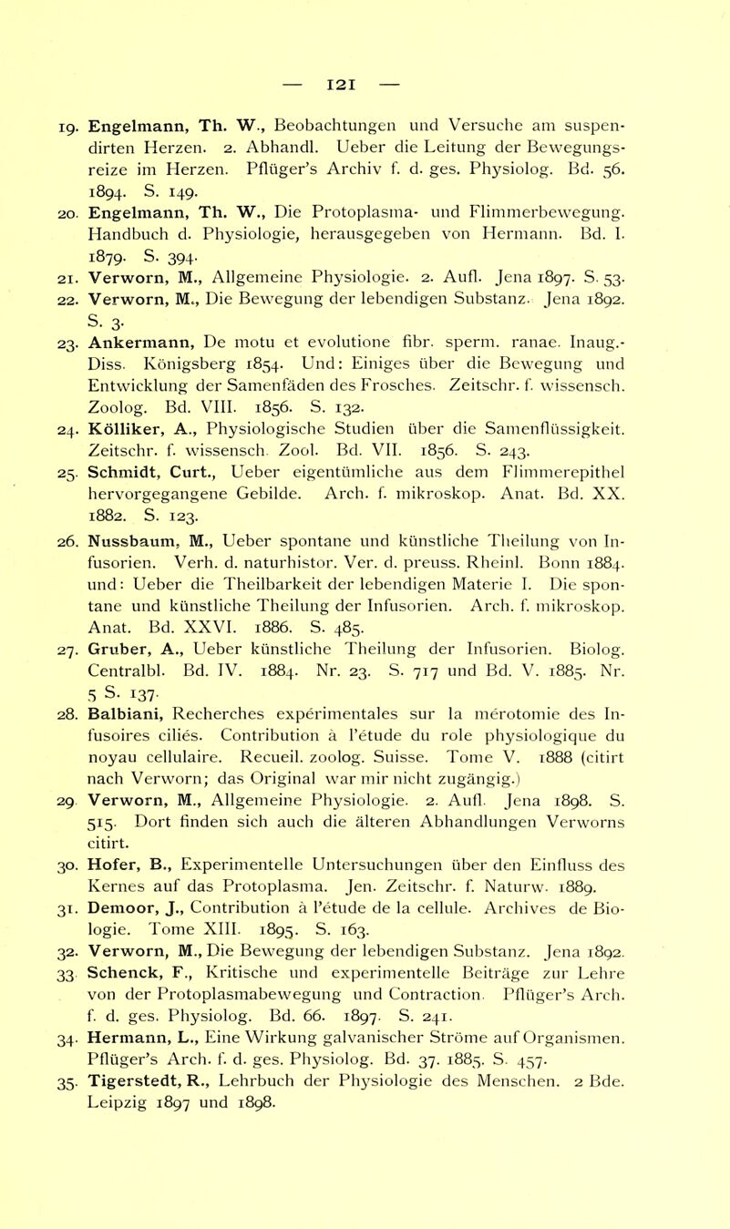ig. Engelmann, Th. W., Beobachtungen und Versuche am suspen- dirten Herzen. 2. Abhandl. Ueber die Leitung der Bewegungs- reize im Herzen. Pflüger's Archiv f. d. ges. Physiolog. Bd. 56. 1894. S. 149. 20. Engelmann, Th. W., Die Protoplasma- und Flimmerbewegung. Handbuch d. Physiologie, herausgegeben von Hermann. Bd. I. 1879. S. 394. 21. Verworn, M., Allgemeine Physiologie. 2. Aufl. Jena 1897. S. 53. 22. Verworn, M«, Die Bewegung der lebendigen Substanz. Jena 1892. S. 3- 23. Ankermann, De motu et evolutione fibr. sperm. ranae. Inaug.- Diss. Königsberg 1854. Und: Einiges über die Bewegung und Entwicklung der Samenfaden des Frosches. Zeitschr. f. wissensch. Zoolog. Bd. VIII. 1856. S. 132. 24. Kölliker, A., Physiologische Studien über die Samenflüssigkeit. Zeitschr. f. wissensch. Zool. Bd. VII. 1856. S. 243. 25. Schmidt, Curt., Ueber eigentümliche aus dem Flimmerepithel hervorgegangene Gebilde. Arch. f. mikroskop. Anat. Bd. XX. 1882. S. 123. 26. Nussbaum, M., Ueber spontane und künstliche Theilung von In- fusorien. Verh. d. naturhistor. Ver. d. preuss. Rheinl. Bonn 1884. und: Ueber die Theilbarkeit der lebendigen Materie I. Die spon- tane und künstliche Theilung der Infusorien. Arch. f. mikroskop. Anat. Bd. XXVI. 1886. S. 485. 27. Gruber, A., Ueber künstliche Theilung der Infusorien. Biolog. Centralbl. Bd. IV. 1884. Nr. 23. S. 717 und Bd. V. 1885. Nr. 5 S. 137. 28. Balbiani, Recherches experimentales sur la merotomie des In- fusoires eilies. Contribution ä l'etude du role physiologique du noyau cellulaire. Recueil. zoolog. Suisse. Tome V. 1888 (citirt nach Verworn; das Original war mir nicht zugängig.) 29 Verworn, M., Allgemeine Physiologie. 2. Aufl. Jena 1898. S. 515. Dort finden sich auch die älteren Abhandlungen Verworns citirt. 30. Hofer, B., Experimentelle Untersuchungen über den Einfluss des Kernes auf das Protoplasma. Jen. Zeitschr. f. Naturw. 1889. 31. Demoor, J., Contribution ä l'etude de la cellule. Archives de Bio- logie. Tome XIII. 1895. S. 163. 32. Verworn, M., Die Bewegung der lebendigen Substanz. Jena 1892. 33 Schenck, F., Kritische und experimentelle Beiträge zur Lehre von der Protoplasmabewegung und Contraction. Pflüger's Arch. f. d. ges. Physiolog. Bd. 66. 1897. S. 241. 34. Hermann, L., Eine Wirkung galvanischer Ströme auf Organismen. Pflüger's Arch. f. d. ges. Physiolog. Bd. 37. 1885. S. 457. 35. Tigerstedt, R., Lehrbuch der Physiologie des Menschen. 2 Bde. Leipzig 1897 und 1898.