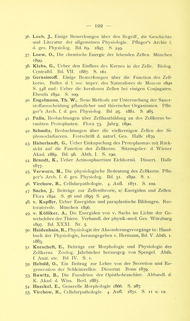 36. Loeb, J., Einige Bemerkungen über den Begriff, die Geschichte und Literatur der allgemeinen Physiologie. Pflüger's Archiv f. d. ges. Physiolog. Bd. 69. 1897. S. 249. 37. Loew, O., Die chemische Energie der lebenden Zellen. München 1899. 38. Klebs, G., Ueber den Einfluss des Kernes in der Zelle. Biolog. Centralbl. Bd. VII. 1887. S. 161. 39. Gerasimoff. Einige Bemerkungen über die Function des Zell- kerns. Bullet, d. 1. soc. imper. des Naturalistes de Moscou 1890 S. 548 und: Ueber die kernlosen Zellen bei einigen Conjugaten. Ebenda 1892. S. 109. 40. Engelmann, Th. W., Neue Methode zur Untersuchung der Sauer- stoffausscheidung pflanzlicher und thierischer Organismen. Pflü- ger's Arch. f. d. ges. Physiolog. Bd 25. 1881. S. 285. 41. Palla, Beobachtungen über Zellhautbildung an des Zellkerns be- raubten Protoplasten. Flora 73. Jahrg. 1890. 42. Schmitz, Beobachtungen über die vielkernigen Zellen der Si- phonocladiaceen. Festschrift d. naturf. Ges. Halle 1879. 43. Haberlandt, G.. Ueber Einkapselung des Protoplasmas mit Rück- sicht auf die Function des Zellkerns. Sitzungsber. d. Wiener Akad. 1889. Bd. 98. Abth. I. S. 190. 44. Brandt, K., Ueber Actinosphaerium Eichhornii. Dissert. Halle 1877. 45. Verworn, M., Die pl^siologische Bedeutung des Zellkerns. Pflü- ger's Arch. f. d. ges. Physiolog. Bd. 51. 1892. S. 1. 46. Virchow, R., Cellularpathologie. 4. Aufl. 1871. S. 102. 47. Sachs, J., Beiträge zur Zellentheorie, a) Energiden und Zellen. Flora 1892. S. 56 und 1895. S- 405. 48. v. Kupffer, Ueber Energiden und paraplastische Bildungen. Rec- toratsrede. München 1896. 49. v. Kölliker, A., Die Energiden von v. Sachs im Lichte der Ge- webelehre der Thiere. Verhandl. der physik.-med. Ges. Würzburg 1897. Bd. XXXI. Nr. 5. 50. Heidenhain, R., Physiologie der Absonderungsvorgänge in : Hand- buch der Physiologie, herausgegeben v. Hermann, Bd. V. Abth. 1. 1883. 51. Korscheit, E., Beiträge zur Morphologie und Physiologie des Zellkerns. Zoolog. Jahrbücher herausgeg. von Spenge!. Abth. f. Anat. etc. Bd IV. S. 1. 52. Hebold, O., Ein Beitrag zur Lehre von der Secretion und Re- generation der Schleimzellen. Dissertat. Bonn 1879. 53. Rawitz, B., Die Fussdrüse der Opisthobranchier. Abhandl. d. K. Akad. d. Wiss. Berl. 1887. 54. Haeckel, E., Generelle Morphologie 1866. S. 287. 55. Virchow, R., Cellularpathologie. 4. Aufl. 1871. S. 11 u. 12.