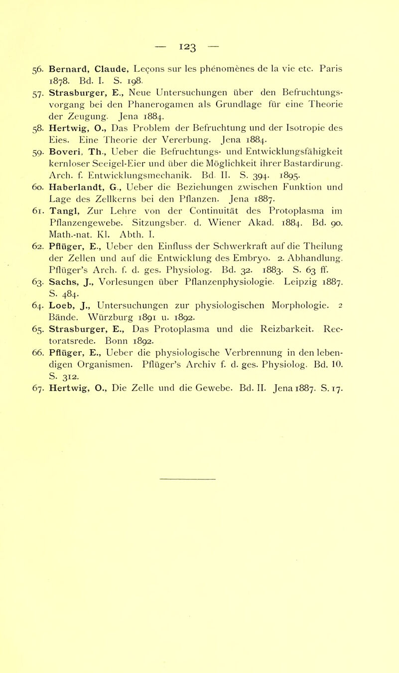 56. Bernard, Claude, Lecons sur les phenomenes de la vie etc. Paris 1878. Bd. I. S. 198. 57. Strasburger, E., Neue Untersuchungen über den Befruchtungs- vorgang bei den Phanerogamen als Grundlage für eine Theorie der Zeugung. Jena 1884. 58. Hertwig, O., Das Problem der Befruchtung und der Isotropie des Eies. Eine Theorie der Vererbung. Jena 1884. 59. Boveri, Th., Ueber die Befruchtungs- und Entwicklungsfähigkeit kernloser Seeigel-Eier und über die Möglichkeit ihrer Bastardirung. Arch. f. Entwicklungsmechanik. Bd. II. S. 394. 1895. 60. Haberlandt, G , Ueber die Beziehungen zwischen Funktion und Eage des Zellkerns bei den Pflanzen. Jena 1887. 61. Tangl, Zur Lehre von der Continuität des Protoplasma im Pflanzengewebe. Sitzungsber. d. Wiener Akad. 1884. Bd. 9°- Math.-nat. Kl. Abth. I. 62. Pflüger, E., Ueber den Einfluss der Schwerkraft auf die Theilung der Zellen und auf die Entwicklung des Embryo. 2. Abhandlung. Pflüger's Arch. f. d. ges. Physiolog. Bd. 32. 1883. S. 63 ff. 63. Sachs, J., Vorlesungen über Pflanzenphysiologie. Leipzig 1887. S. 484. 64. Loeb, J., Untersuchungen zur physiologischen Morphologie. 2 Bände. Würzburg 1891 u. 1892. 65. Strasburger, E., Das Protoplasma und die Reizbarkeit. Rec- toratsrede. Bonn 1892. 66. Pflüger, E., Ueber die physiologische Verbrennung in den leben- digen Organismen. Pflüger's Archiv f. d. ges. Physiolog. Bd. 10. S. 312. 67. Hertwig, O., Die Zelle und die Gewebe. Bd. II. Jena 1887. S. 17.