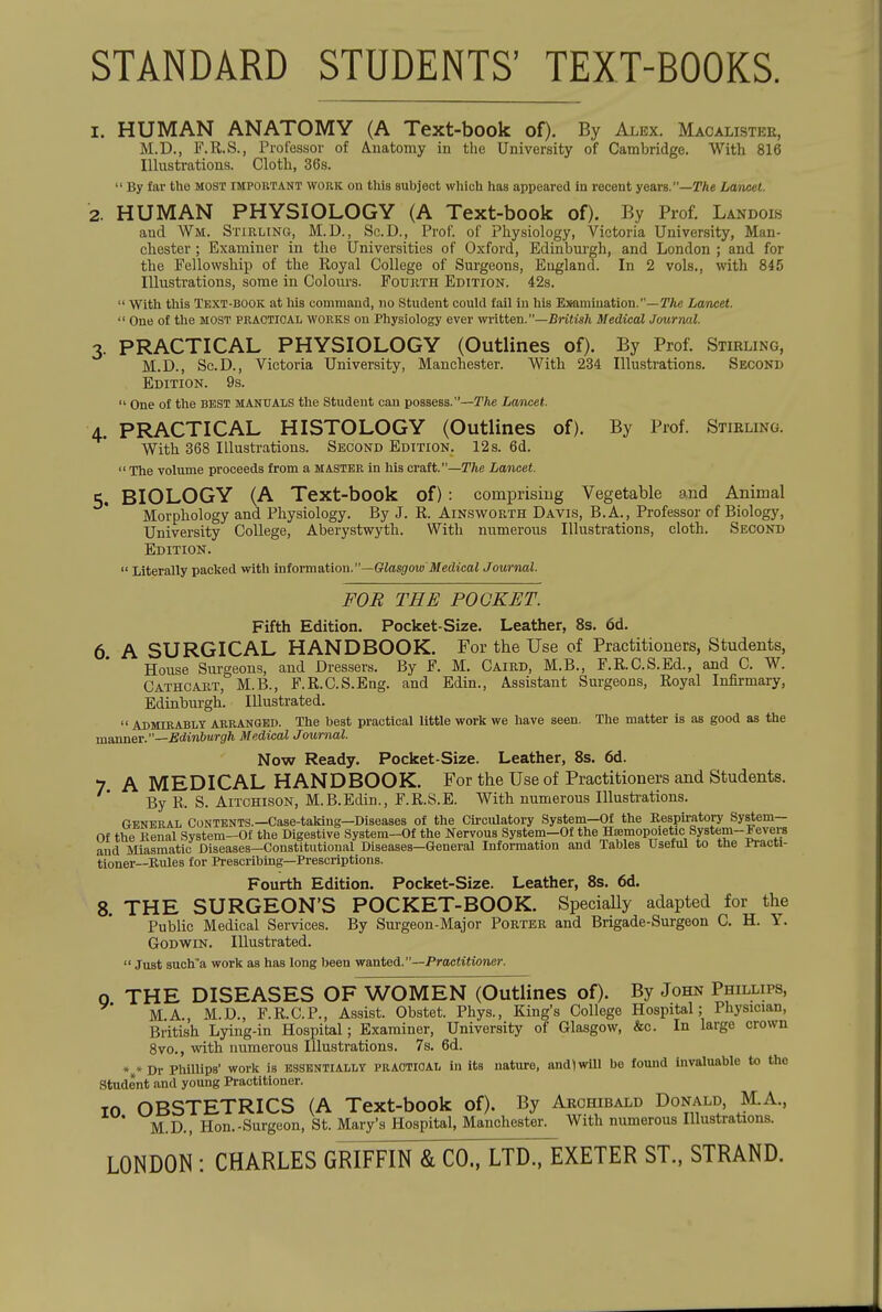 STANDARD STUDENTS' TEXT-BOOKS. 1. HUMAN ANATOMY (A Text-book of). By Alex. Macalistee, M.D., F.R.S., Professor of Anatomy in the University of Cambridge. With 816 Illustrations. Cloth, 36s.  By far the most important work on this subject which has appeared in recent years.—T/ie Lwncet. 2. HUMAN PHYSIOLOGY (A Text-book of). By Prof. Landois and Wm. Stirling, M.D., Sc.D., Prof, of Physiology, Victoria University, Man- chester ; Examiner in the Universities of Oxford, Edinburgh, and London ; and for the Fellowship of the Royal College of Surgeons, England. In 2 vols,, with 845 Illustrations, some in Colom-s. Foukth Edition. 42s.  With this Text-book at his command, no Student could fail in his Examination.—TAe Lancet.  One of the most practical works ou Physiology ever written.—7?riii»/i Medical Journal. 3. PRACTICAL PHYSIOLOGY (Outlines of). By Prof. Stirling, M.D., Sc.D., Victoria University, Manchester. With 234 Illustrations. Second Edition. 9s.  One of the best manuaI/S the Student can possess.—The Lancet. 4. PRACTICAL HISTOLOGY (Outlines of). By Prof. Stirling. With 368 Illustrations. Second Edition. 12 s. 6d.  The volume proceeds from a master in his cvait.—The Lancet. 5. BIOLOGY (A Text-book of) : comprising Vegetable and Animal Morphology and Physiology. By J. R. Ainsworth Davis, B.A., Professor of Biology, University College, Aberystwyth. With numerous Illustrations, cloth. Second Edition.  Literally packed with miovm&iiow.—Glasgow Medical Journal. FOB THE POCKET. Fifth Edition. Pocket-Size. Leather, 8s. 6d. 6 A SURGICAL HANDBOOK. For the Use of Practitioners, Students, House Surgeons, and Dressers. By F. M. Caird, M.B., F.R.C.S.Ed., and C. W. Cathcakt, M.B., F.R.C.S.Eng. and Edin., Assistant Surgeons, Royal Infirmary, Edinburgh. Illustrated.  Admirably arranged. The best practical little work we have seen. The matter is as good as the msionev.—Edinburgh Medical Journal. Now Ready. Pocket-Size. Leather, 8s. 6d. 7. A MEDICAL HANDBOOK. For the Use of Practitioners and Students. By R. S. AiTCHisoN, M.B.Edin., F.R.S.E. With numerous Ulusti'ations. General Contents.—Case-taking—Diseases of the Cu-ciUatory System—Of the Bespu-atory System— Of the Renal System-Of the Digestive System-Of the Nervous System-Of the HsBmopoietic System-Fevers and Miasmatic Diseases-Constitutional Diseases-General Information and Tables Useful to the Practi- tioner—Rules for Prescribing—Prescriptions. Fourth Edition. Pocket-Size. Leather, 8s. 6d. 8. THE SURGEON'S POCKET-BOOK. SpeciaUy adapted for the Public Medical Services. By Surgeon-Major Porter and Brigade-Surgeon C. H. Y. Godwin. Illustrated.  Just such-a work as has long been wanted.'--Practitioner. o THE DISEASES OF WOMEN (Outlines of). By John Phillips, MA., M.D., F.R.C.P., Assist. Obstet. Phys., King's College Hospital; Physician, British Lying-in Hospital; Examiner, University of Glasgow, &c. In large crown 8vo., with numerous Illustrations. 7s. 6d. *»* Dr Phillips' work is ESSENTIALLY PRACTICAL in its nature, and)will be found invaluable to the Student and young Practitioner. 10 OBSTETRICS (A Text-book of). By Archibald Donald, M.A., ' M.D., Hon.-Surgeon, St. Mary's Hospital, Manchester. With numerous Illustrations. LONDON : CHARLES GRIFFIN & CO., LTD., EXETER ST., STRAND.