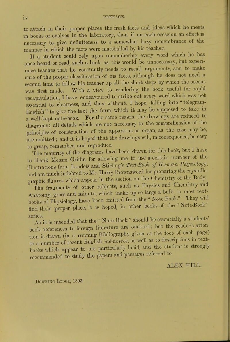 to attach in their proper places the fresh facts and ideas which he meets in books or evolves in the laboratory, than if on each occasion an effort is necessary to give definiteness to a somewhat hazy remembrance of the manner in which the facts were marshalled by his teacher. If a student could rely upon remembering every word which he has once heard or read, such a book as this would be unnecessary, but experi- ence teaches that he constantly needs to recall arguments, and to make sure of the proper classification of his facts, although he does not need a second time to follow his teacher up all the short steps by which the ascent was first made. With a view to rendering the book useful for rapid recapitulation, I have endeavoured to strike out every word which was not essential to clearness, and thus without, I hope, falling into  telegram- English, to give the text the form which it may be supposed to take m a well-kept note-book. For the same reason the drawings are reduced to diagrams; all details which are nob necessary to the comprehension of the principles of construction of the apparatus or organ, as the case may be, are omitted; and it is hoped that the drawings will, in consequence, be easy to grasp, remember, and reproduce. The majority of the diagrams have been drawn for this book, but I have to thank Messrs. Griffin for allowing me to use a certain number of the illustrations from Landois and Stirling's Text-Booh of Human Physiology, and am much indebted to Mr. Harry Brownsword for preparmg the crystallo- graphic figures which appear in the section on the Chemistry of the Body The fragments of other subjects, such as Physics and Chemistry and Anatomy, gross and minute, which make up so large a bulk m most text- books of Physiology, have been omitted from the  Note-Book They will find their proper place, it is hoped, in other books of the Note-Book As it is intended that the  Note-Book should be essentially a students book, references to foreign literature are omitted; but the reader's atten- tion is drawn (in a running Bibliography given at the foot_ of each page) to a number of recent English mdmoires, as well as to descriptions m text- books which appear to me particularly lucid, and the student is strongly recommended to study the papers and passages referred to. ALEX HILL. Downing Lodge, 1893.