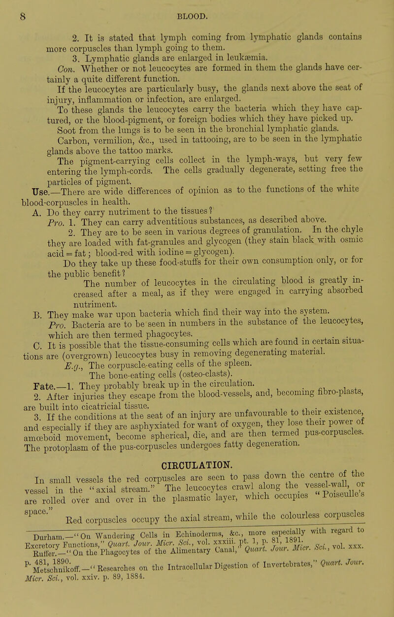 2. It is stated that lymph coming from lymphatic glands contains more corpuscles than lymph going to them. 3. Lymphatic glands are enlarged in leukaemia. Con. Whether or not leucocytes are formed in them the glands have cer- tainly a quite different function. If the leucocytes are particularly busy, the glands next above the seat of injury, inflammation or infection, are enlarged. To these glands the leucocytes carry the bacteria which they have cap- tured, or the blood-pigment, or foreign bodies which they have picked up. Soot from the lungs is to be seen in the bronchial lymphatic glands. Carbon, vermiKon, &c., used in tattooing, are to be seen in the lymphatic glands above the tattoo marks. The pigment-carrying cells collect in the lymph-ways, but very few entering the lymph-cords. The cells gradually degenerate, setting free the particles of pigment. Use.—There are wide differences of opinion as to the functions of the white blood-corpuscles in health. A. Do they carry nutriment to the tissues 1 Fro. 1. They can carry adventitious substances, as described above. 2. They are to be seen in various degrees of granulation. In the chyle they are loaded with fat-granules and glycogen (they stain black with osmic acid = fat; blood-red with iodine = glycogen). Do they take up these food-stuffs for their own consumption only, or for the public benefit 1 . n ^ • i.i ■ The number of leucocytes in the circulating blood is greatly in- creased after a meal, as if they were engaged in carrying absorbed nutriment. B They make war upon bacteria which find their way into the system. Pro. Bacteria are to be seen in numbers in the substance of the leucocytes, which are then termed phagocytes. , • C It is possible that the tissue-consuming cells which are found in certain situa- tions are (overgrown) leucocytes busy in removing degenerating material. £;.g., The corpuscle-eating cells of the spleen. The bone-eating cells (osteo-clasts). Fate.—1. They probably break up in the circulation. . i 2. After injuries they escape from the blood-vessels, and, becoming fibro-plasts, are built into cicatricial tissue. ,, . . r. • ■ i 3. If the conditions at the seat of an injury are unfavourable to their existence and especially if they are asphyxiated for want of oxygen, they lose their power of amoeboid movement, become spherical, die, and are then termed pus-corpuscles. The protoplasm of the pus-corpuscles undergoes fatty degeneration. CIRCULATION. In small vessels the red corpuscles are seen to pass down the centre of the vessel in the axial stream. The leucocytes craw along ^l^e jessel-wa^^^^ are rolled over and over in the plasmatic layer, which occupies Poiseulles Bed corpuscles occupy the axial stream, while the colourless corpuscles  Durham.-On Waiidering Cells in Eclunoderms, .&c., more especially w^th regard to Excretory Functions, Quart. Jour. Micr. Sa., vol. xxxm. pt 3, p. 81, l»9i. Sei.--''On the Phagocytes of the Alimentary Canal, Quart. Jour. Micr. Su.,yol. xxx. P'S^clmikoff.-''Researches on the Intracellular Digestion of Invertebrates, Qrcart. Jour. Micr. Scl, vol. xxiv. p. 89, 1884.