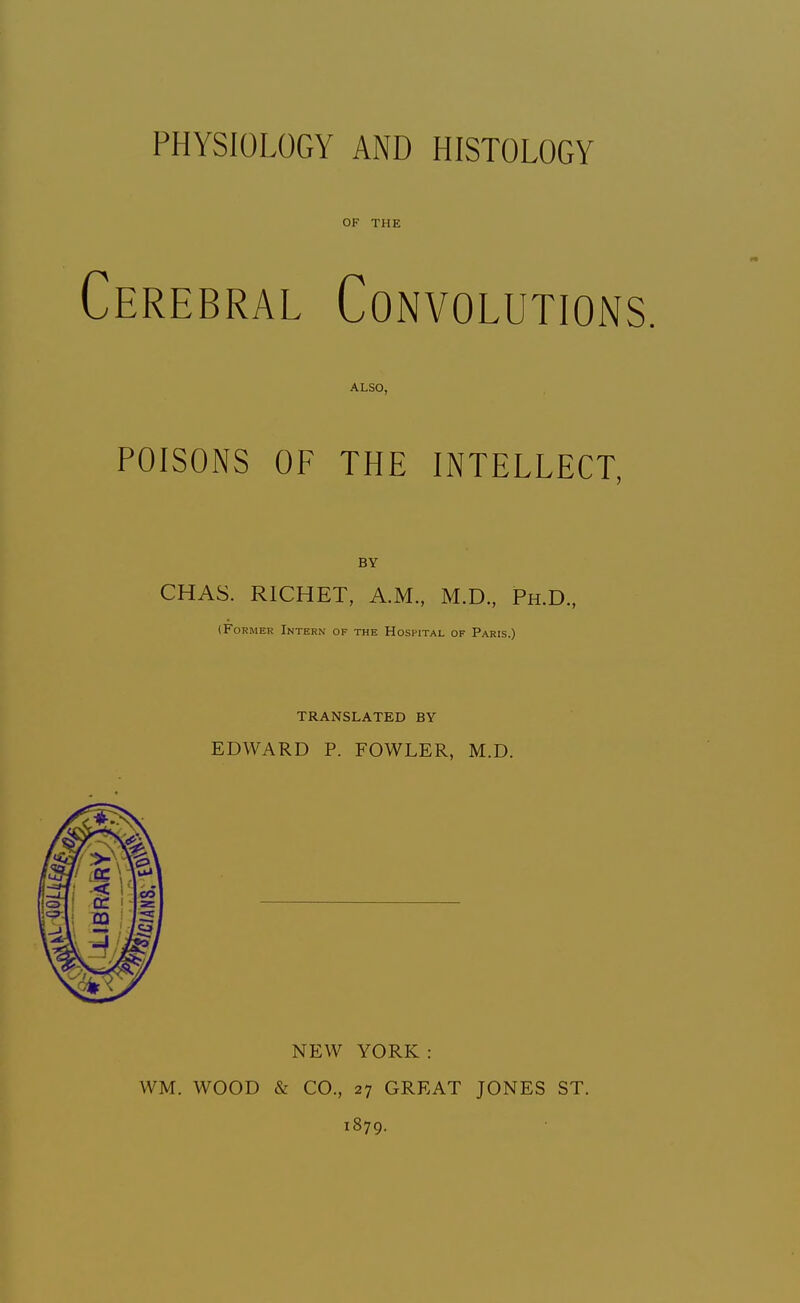 PHYSIOLOGY AND HISTOLOGY OF THE Cerebral Convolutions. ALSO, POISONS OF THE INTELLECT, BY CHAS. RICHET, A.M., M.D., Ph.D., (Former Intern of the Hospital of Paris.) TRANSLATED BY EDWARD P. FOWLER, M.D. NEW YORK: WM. WOOD & CO., 27 GREAT JONES ST. 1879.