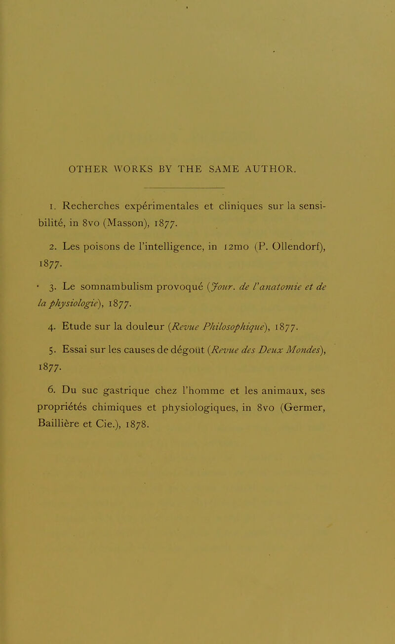 OTHER WORKS BY THE SAME AUTHOR. 1. Recherches experimentales et cliniques sur la sensi- bility, in 8vo (Masson), 1877. 2. Les poisons de I'intelligence, in i2mo (P. Ollendorf), 1877. • 3. Le somnambulism provoque {Jour, de Canatomie et de la physiologic^, ^^77- 4. Etude sur la douleur {Revue Philosophique), 1877. 5. Essai sur les causes de degotit {Revue des Deux Mondes), 1S77. 6. Du sue gastrique chez Thomme et les animaux, ses propri6tes chimiques et physiologiques, in 8vo (Germer, Bailli^re et Cie.), 1878.