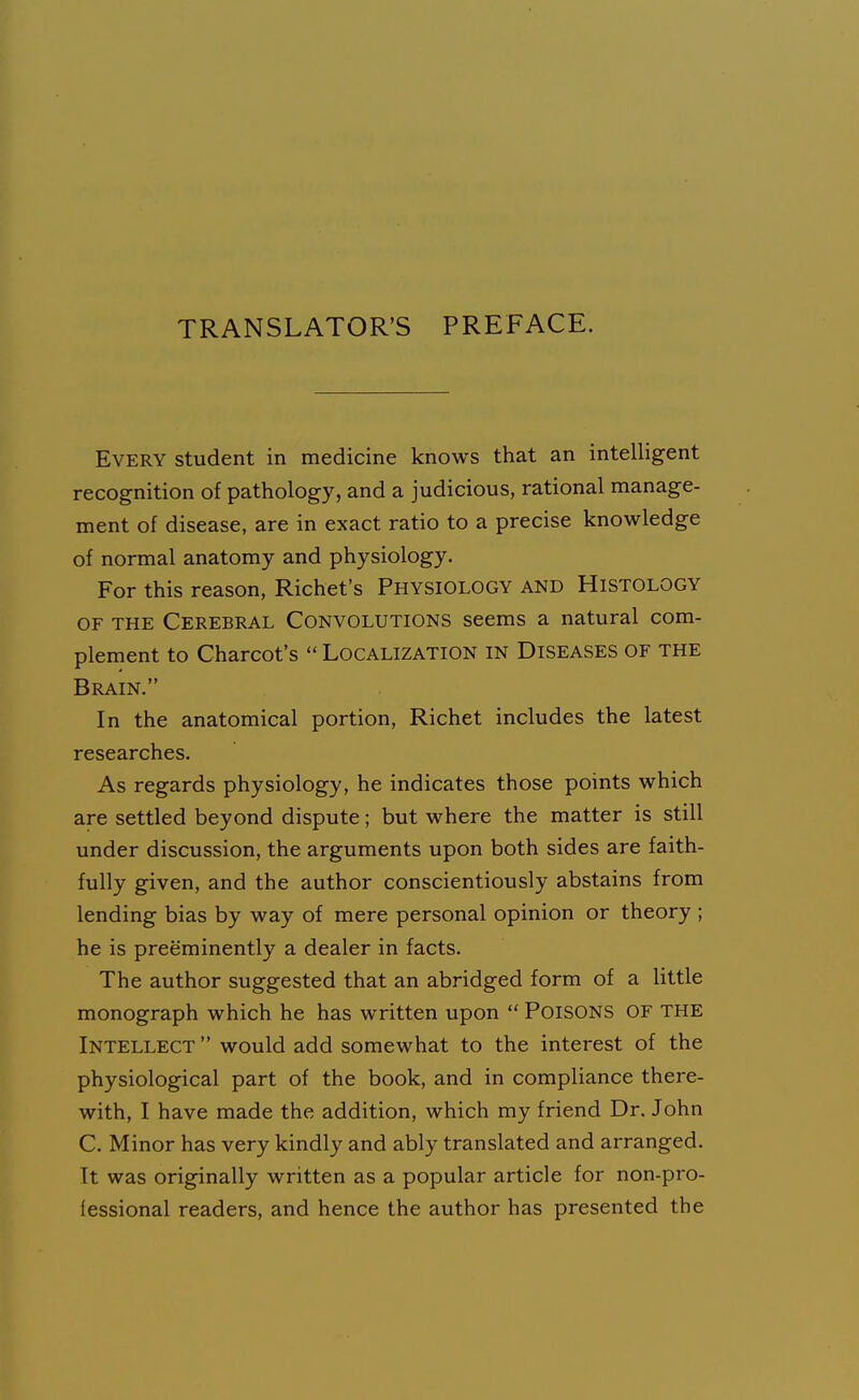 TRANSLATOR'S PREFACE. Every student in medicine knows that an intelligent recognition of pathology, and a judicious, rational manage- ment of disease, are in exact ratio to a precise knowledge of normal anatomy and physiology. For this reason, Richet's Physiology and Histology OF THE Cerebral Convolutions seems a natural com- plement to Charcot's  Localization in Diseases of the Brain. In the anatomical portion, Richet includes the latest researches. As regards physiology, he indicates those points which are settled beyond dispute; but where the matter is still under discussion, the arguments upon both sides are faith- fully given, and the author conscientiously abstains from lending bias by way of mere personal opinion or theory ; he is preeminently a dealer in facts. The author suggested that an abridged form of a little monograph which he has written upon  PoiSONS OF THE Intellect  would add somewhat to the interest of the physiological part of the book, and in compliance there- with, I have made the addition, which my friend Dr. John C. Minor has very kindly and ably translated and arranged. It was originally written as a popular article for non-pro- fessional readers, and hence the author has presented the