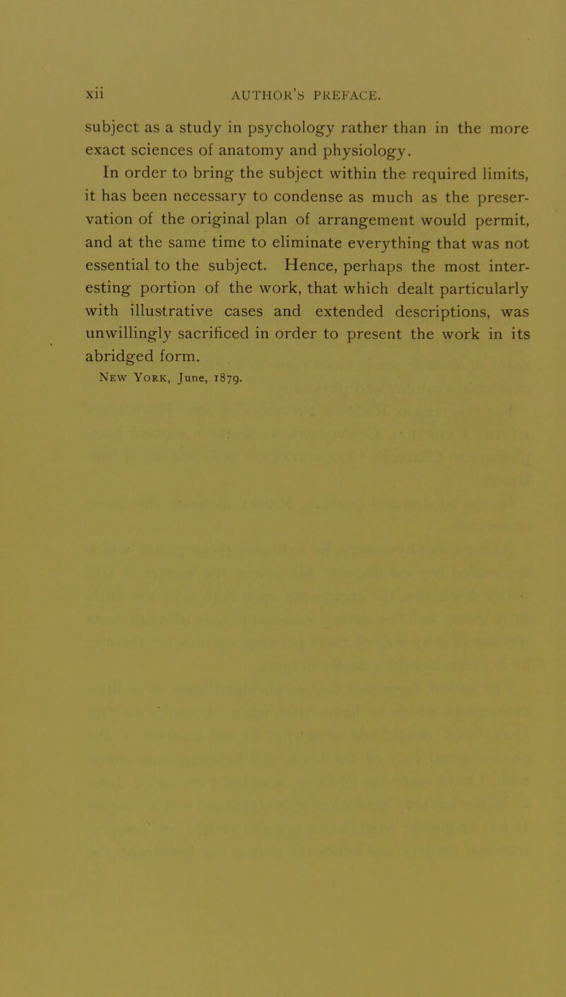 subject as a study in psychology rather than in the more exact sciences of anatomy and physiology. In order to bring the subject within the required limits, it has been necessary to condense as much as the preser- vation of the original plan of arrangement would permit, and at the same time to eliminate everything that was not essential to the subject. Hence, perhaps the most inter- esting portion of the work, that which dealt particularly with illustrative cases and extended descriptions, was unwillingly sacrificed in order to present the work in its abridged form. New York, June, 1879.