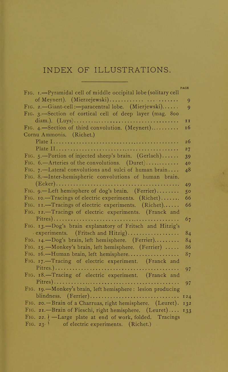 INDEX OF ILLUSTRATIONS. PAGE Fig. I.—Pyramidal cell of middle occipital lobe (solitary cell of Meynert). (Mierzejewski) 9 Fig. 2.—Giant-cell:—paracentral lobe. (Mierjewski) 9 Fig. 3.—Section of cortical cell of deep layer (mag. 800 diam.). (Luys) 11 Fig. 4.—Section of third convolution. (Meynert) 16 Cornu Ammonis. (Richet.) Plate 1 26 Plate II 27 Fig. 5.—Portion of injected sheep's brain. (Gerlach) 39 Fig. 6.—Arteries of the convolutions. (Duret) 40 Fig. 7.—Lateral convolutions and sulci of human brain.... 48 Fig. 8.—Inter-hemispheric convolutions of human brain. (Ecker) 49 Fig. 9.—Left hemisphere of dog's brain. (Ferrier) 50 Fig. 10.—Tracings of electric experiments. (Richet) 66 Fig. II.—Tracings of electric experiments. (Richet) 66 Fig. 12.—Tracings of electric experiments. (Franck and Pitres) 67 Fig. 13.—Dog's brain explanatory of Fritsch and Hitzig's experiments. (Fritsch and Hitzig) 84 Fig. 14.—Dog's brain, left hemisphere. (Ferrier) 84 Fig. 15.—Monkey's brain, left hemisphere. (Ferrier) 86 Fig. 16.—Human brain, left hemisphere 87 Fig. 17.—Tracing of electric experiment. (Franck and Pitres.) 97 Fig. 18.—Tracing of electric experiment. (Franck and Pitres) 97 Fig. 19.—Monkey's brain, left hemisphere : lesion producing blindness. (Ferrier) 124 Fig. 20. —Brain of a Charruas, right hemisphere. (Leuret). 132 Fig. 21.—Brain of Fieschi, right hemisphere. (Leuret) .... 133 Fig. 22. ) —Large plate at end of work, folded. Tracings Fig. 23- ^ of electric experiments. (Richet.)