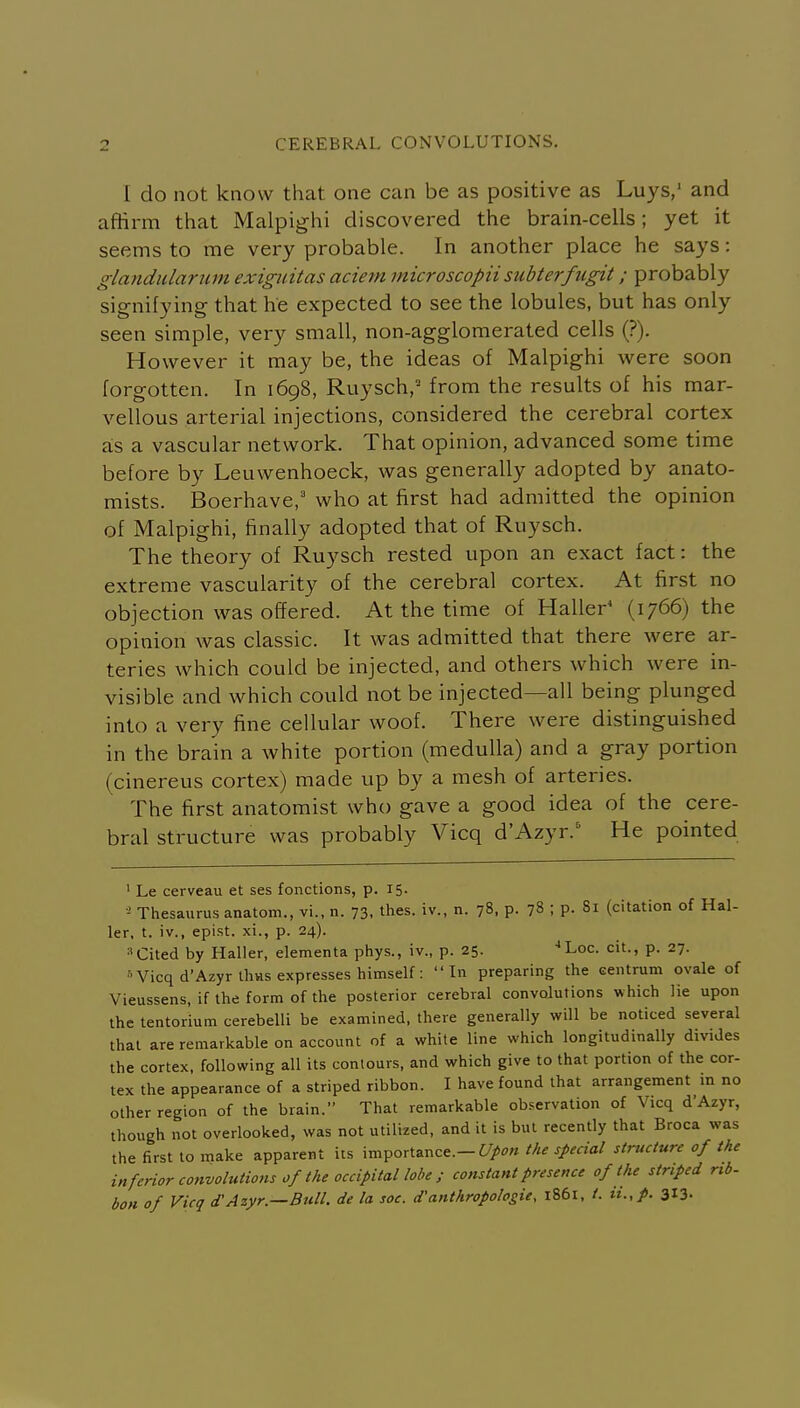 1 do not know that one can be as positive as Luys,' and affirm that Malpighi discovered the brain-cells; yet it seems to me very probable. In another place he says: glandiclariim exiguitas aciem microscopiisubterfugit; probably signifying that he expected to see the lobules, but has only seen simple, very small, non-agglomerated cells (?). However it may be, the ideas of Malpighi were soon forgotten. In 1698, Ruysch, from the results of his mar- vellous arterial injections, considered the cerebral cortex a;s a vascular network. That opinion, advanced some time before by Leuwenhoeck, was generally adopted by anato- mists. Boerhave,' who at first had admitted the opinion of Malpighi, finally adopted that of Ruysch. The theory of Ruysch rested upon an exact fact: the extreme vascularity of the cerebral cortex. At first no objection was offered. At the time of Haller^ (1766) the opinion was classic. It was admitted that there were ar- teries which could be injected, and others which were in- visible and which could not be injected—all being plunged into a very fine cellular woof. There were distinguished in the brain a white portion (medulla) and a gray portion (cinereus cortex) made up by a mesh of arteries. The first anatomist who gave a good idea of the cere- bral structure was probably Vicq d'Azyr. He pointed ' Le cerveau et ses fonctions, p. 15. Thesaurus anatom., vi., n. 73, thes. iv., n. 78, p. 78 ; p. Si (citation of Hal- ler, t. iv., epist. xi., p. 24). »Cited by Haller, elementa phys., iv., p. 25. Loc. cit., p. 27. Vicq d'Azyr thvis expresses himself: In preparing the centrum ovale of Vieussens, if the form of the posterior cerebral convolutions which lie upon the tentorium cerebelli be examined, there generally will be noticed several that are remarkable on account of a white line which longitudinally divides the cortex, following all its contours, and which give to that portion of the cor- tex the appearance of a striped ribbon. I have found that arrangement in no other region of the brain. That remarkable ob..ervation of Vicq d'Azyr, though not overlooked, was not utilized, and it is but recently that Broca was the first to make apparent its importance.—^/^'w the special structure of the inferior convolutions of the occipital lobe ; constant presence of the striped rib- bon of Vicq d'Azyr.—Bull. de la soc. d'anthropologie, 1861, /. ii.,p. 313.