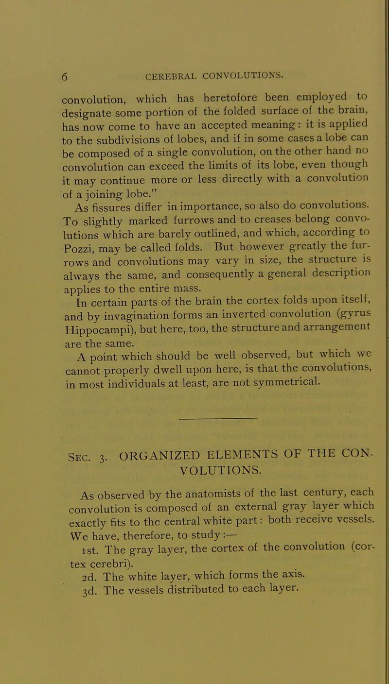 convolution, which has heretofore been employed to designate some portion of the folded surface of the brain, has now come to have an accepted meaning: it is applied to the subdivisions of lobes, and if in some cases a lobe can be composed of a single convolution, on the other hand no convolution can exceed the limits of its lobe, even though it may continue more or less directly with a convolution of a joining lobe. As fissures differ in importance, so also do convolutions. To slightly marked furrows and to creases belong convo- lutions which are barely outlined, and which, according to Pozzi, may be called folds. But however greatly the fur- rows and convolutions may vary in size, the structure is always the same, and consequently a general description applies to the entire mass. In certain parts of the brain the cortex folds upon itself, and by invagination forms an inverted convolution (gyrus Hippocampi), but here, too, the structure and arrangement are the same. A point which should be well observed, but which we cannot properly dwell upon here, is that the convolutions, in most individuals at least, are not symmetrical. Sec. 3. ORGANIZED ELEMENTS OF THE CON- VOLUTIONS. As observed by the anatomists of the last century, each convolution is composed of an external gray layer which exactly fits to the central white part: both receive vessels. We have, therefore, to study:— I St. The gray layer, the cortex of the convolution (cor- tex cerebri). 2d. The white layer, which forms the axis. 3d. The vessels distributed to each layer.