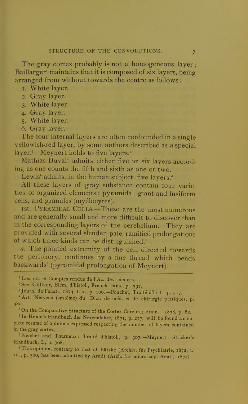 The gray cortex probably is not a homogeneous layer; Baillarger* maintains that it is composed of six layers, being arranged from without towards the centre as follows :— 1. White layer. 2. Gray layer. 3. White layer. 4. Gray layer. 5. White layer. 6. Gray layer. The four internal layers are often confounded in a single yellowish-red layer, by some authors described as a special layer.^ Meynert holds to five layers.'* Mathias DuvaP admits either five or six layers accord- ing as one counts the fifth and sixth as one or two. Lewis^ admits, in the human subject, five layers. All these layers of gray substance contain four varie- ties of organized elements : pyramidal, giant and fusiform cells, and granules (myelocytes). I St. Pyramidal Cells.—These are the most numerous and are generally small and more difficult to discover than in the corresponding layers of the cerebellum. They are provided with several slender, pale, ramified prolongations of which three kinds can be distinguished.' a. The pointed extremity of the cell, directed towards the periphery, continues by a fine thread which bends backwards' (pyramidal prolongation of Meynert). ' Loc. cit. et Comptes rendus de I'Ac. des sciences. ■^See KoUiker, Elem. d'histoL, French trans., p. 397. ^Journ. de I'anat., 1874, t. x., p. 100.—Pouchet, Traite d'hist., p. 307. ■•Art. Nerveux (systime) du Diet, de med. et de chirurgie pratiques, p. 480. *0n the Comparative Structure of the Cortex Cerebri; Brain. 1878, p. 82. In Henle's Handbuch der Nervenlehre, 1871, p. 277, will be found a com- plete resume of opinions expressed respecting the number of layers contained in the gray cortex. ■Pouchet and Tourneux: Traite d'histoL, p. 307.—Meynert: Strieker's Handbuch, I., p. 708. 'This opinion, contrary to that of Butzke (Archiv. fUr Psychiatric, 1872, t. 111., p. 300, has been admitted by Arndt (Arch, ftir microscop. Anat., 1874).