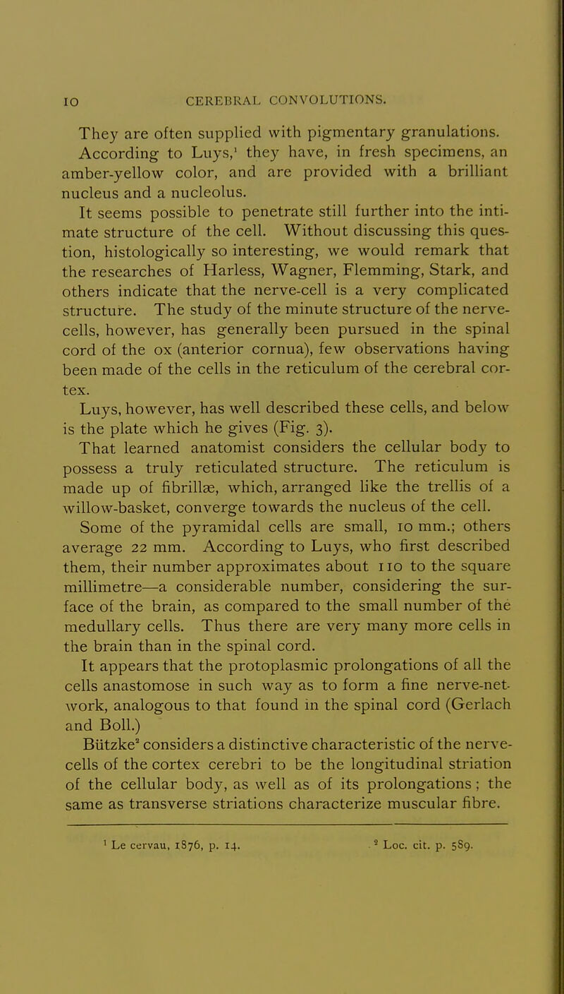They are often supplied with pigmentary granulations. According to Luys/ they have, in fresh specimens, an amber-yellow color, and are provided with a brilliant nucleus and a nucleolus. It seems possible to penetrate still further into the inti- mate structure of the cell. Without discussing this ques- tion, histologically so interesting, we would remark that the researches of Harless, Wagner, Flemming, Stark, and others indicate that the nerve-cell is a very complicated structure. The study of the minute structure of the nerve- cells, however, has generally been pursued in the spinal cord of the ox (anterior cornua), few observations having been made of the cells in the reticulum of the cerebral cor- tex. Luys, however, has well described these cells, and below is the plate which he gives (Fig. 3). That learned anatomist considers the cellular body to possess a truly reticulated structure. The reticulum is made up of fibrillEe, which, arranged like the trellis of a willow-basket, converge towards the nucleus of the cell. Some of the pyramidal cells are small, 10 mm.; others average 22 mm. According to Luys, who first described them, their number approximates about no to the square millimetre—a considerable number, considering the sur- face of the brain, as compared to the small number of the medullary cells. Thus there are very many more cells in the brain than in the spinal cord. It appears that the protoplasmic prolongations of all the cells anastomose in such way as to form a fine nerve-net- work, analogous to that found in the spinal cord (Gerlach and Boll.) Biitzke considers a distinctive characteristic of the nerve- cells of the cortex cerebri to be the longitudinal striation of the cellular body, as well as of its prolongations; the same as transverse striations characterize muscular fibre. ' Le cervau, 1876, p. 14. ' Loc. cit. p. 589.