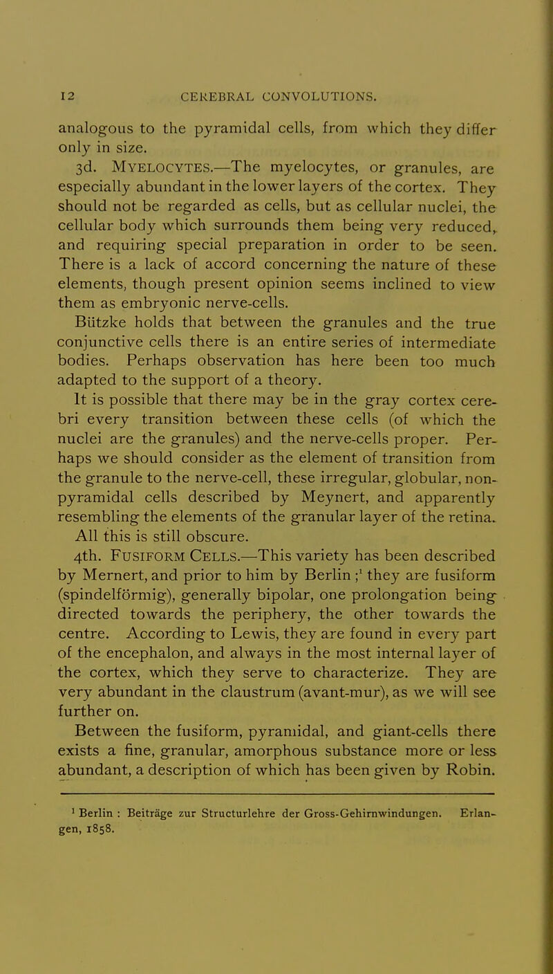 analogous to the pyramidal cells, from which they differ only in size. 3d. Myelocytes.—The myelocytes, or granules, are especially abundant in the lower layers of the cortex. They should not be regarded as cells, but as cellular nuclei, the cellular body which surrounds them being very reduced, and requiring special preparation in order to be seen. There is a lack of accord concerning the nature of these elements, though present opinion seems inclined to view them as embryonic nerve-cells. Biitzke holds that between the granules and the true conjunctive cells there is an entire series of intermediate bodies. Perhaps observation has here been too much adapted to the support of a theory. It is possible that there may be in the gray cortex cere- bri every transition between these cells (of which the nuclei are the granules) and the nerve-cells proper. Per- haps we should consider as the element of transition from the granule to the nerve-cell, these irregular, globular, non- pyramidal cells described by Meynert, and apparently resembling the elements of the granular layer of the retina. All this is still obscure. 4th. Fusiform Cells.—This variety has been described by Mernert, and prior to him by Berlin they are fusiform (spindelformig), generally bipolar, one prolongation being directed towards the periphery, the other towards the centre. According to Lewis, they are found in every part of the encephalon, and always in the most internal layer of the cortex, which they serve to characterize. They are very abundant in the claustrum (avant-mur), as we will see further on. Between the fusiform, pyramidal, and giant-cells there exists a fine, granular, amorphous substance more or less abundant, a description of which has been given by Robin. ' Berlin : Beitrage zur Structurlehre der Gross-Gehirnwindungen. Erlan- gen, 1858.