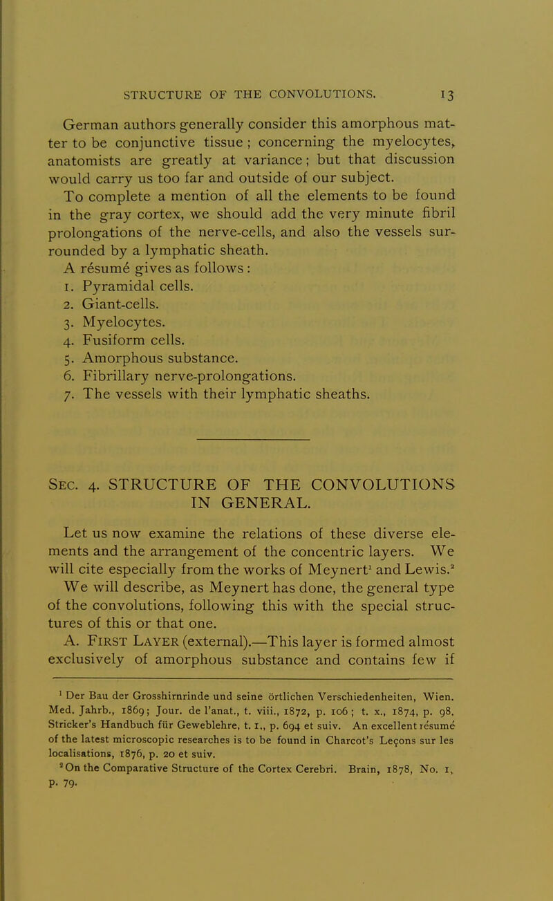 German authors generally consider this amorphous mat- ter to be conjunctive tissue ; concerning the myeloc)'^tes, anatomists are greatly at variance; but that discussion would carry us too far and outside of our subject. To complete a mention of all the elements to be found in the gray cortex, we should add the very minute fibril prolongations of the nerve-cells, and also the vessels sur- rounded by a lymphatic sheath. A resum6 gives as follows : 1. Pyramidal cells. 2. Giant-cells. 3. Myelocytes. 4. Fusiform cells. 5. Amorphous substance. 6. Fibrillary nerve-prolongations. 7. The vessels with their lymphatic sheaths. Sec. 4. STRUCTURE OF THE CONVOLUTIONS IN GENERAL. Let us now examine the relations of these diverse ele- ments and the arrangement of the concentric layers. We will cite especially from the works of Meynert' and Lewis.'' We will describe, as Meynert has done, the general type of the convolutions, following this with the special struc- tures of this or that one. A. First Layer (external).—This layer is formed almost exclusively of amorphous substance and contains few if ' Der Bau der Grosshirnrinde und seine ortlichen Verschiedenheiten, Wien. Med. Jahrb., 1869; Jour, de I'anat., t. viii., 1872, p. 106; t. x., 1874, p. 98. Strieker's Handbuch fur Geweblehre, 1.1., p. 694 et suiv. An excellent resume of the latest microscopic researches is to be found in Charcot's Lemons sur les localisations, 1876, p. 20 et suiv. ''On the Comparative Structure of the Cortex Cerebri. Brain, 1878, No. i, p. 79-