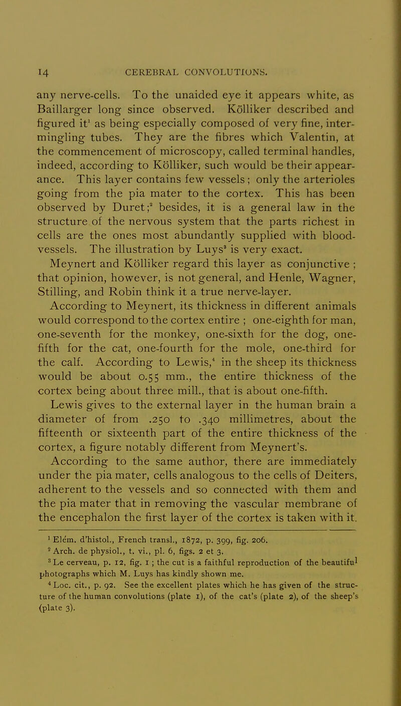 any nerve-cells. To the unaided eye it appears white, as Baillarger long since observed. Kolliker described and figured it' as being especially composed of very fine, inter- mingling tubes. They are the fibres which Valentin, at the commencement of microscopy, called terminal handles, indeed, according to Kolliker, such would be their appear- ance. This layer contains few vessels ; only the arterioles going from the pia mater to the cortex. This has been observed by Duret;'' besides, it is a general law in the structure of the nervous system that the parts richest in cells are the ones most abundantly supplied with blood- vessels. The illustration by Luys' is very exact. Meynert and Kolliker regard this layer as conjunctive ; that opinion, however, is not general, and Henle, Wagner, Stilling, and Robin think it a true nerve-layer. According to Mejmert, its thickness in different animals would correspond to the cortex entire ; one-eighth for man, one-seventh for the monkey, one-sixth for the dog, one- fifth for the cat, one-fourth for the mole, one-third for the calf. According to Lewis, in the sheep its thickness would be about 0.55 mm., the entire thickness of the cortex being about three mill., that is about one-fifth. Lewis gives to the external layer in the human brain a diameter of from .250 to .340 millimetres, about the fifteenth or sixteenth part of the entire thickness of the cortex, a figure notably different from Meynert's. According to the same author, there are immediate^ under the pia mater, cells analogous to the cells of Deiters, adherent to the vessels and so connected with them and the pia mater that in removing the vascular membrane of the encephalon the first layer of the cortex is taken with it. ' Elem. d'histol., French transl., 1872, p. 309, fig. 206. 'Arch, de physiol., t. vi., pi. 6, figs. 2 et 3, ^Le cerveau, p. 12, fig. i ; the cut is a faithful reproduction of the beautiful photographs which M. Luys has kindly shown me. ■•Loc. cit., p. 92. See the excellent plates which he has given of the struc- ture of the human convolutions (plate i), of the cat's (plate 2), of the sheep's (plate 3).