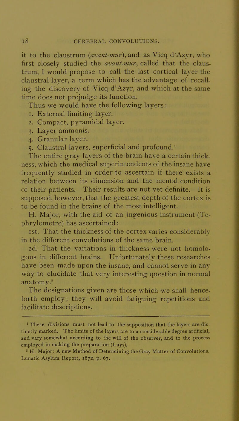 it to the claustrum {avant-mur), and as Vicq d'Azyr, who first closely studied the avant-mur, called that the claus- trum, 1 would propose to call the last cortical layer the claustral layer, a term which has the advantage of recall- ing the discovery of Vicq d'Azyr, and which at the same time does not prejudge its function. Thus we would have the following layers: 1. External limiting layer. 2. Compact, pyramidal layer. 3. Layer ammonis. 4. Granular layer. 5. Claustral layers, superficial and profound.' The entire gray layers of the brain have a certain thick- ness, which the medical superintendents of the insane have frequently studied in order to ascertain if there exists a relation between its dimension and the mental condition of their patients. Their results are not yet definite. It is supposed, however, that the greatest depth of the cortex is to be found in the brains of the most intelligent. H. Major, with the aid of an ingenious instrument (Te- phrylometre) has ascertained: I St. That the thickness of the cortex varies considerably in the different convolutions of the same brain. 2d. That the variations in thickness were not homolo- gous in different brains. Unfortunately these researches have been made upon the insane, and cannot serve in an}'' way to elucidate that very interesting question in normal anatomy.^ The designations given are those which we shall hence- forth employ; they will avoid fatiguing repetitions and facilitate descriptions. ' These divisions must not lead to the supposition that the layers are dis- tinctly marked. The limits of the layers are to a considerable degree artificial, and vary somewhat according to the will of the observer, and to the process employed in making the preparation (Luys). - H. Major: A new Method of Determining the Gray Matter of Convolutions. Lunatic Asylum Report, 1872, p. 67.