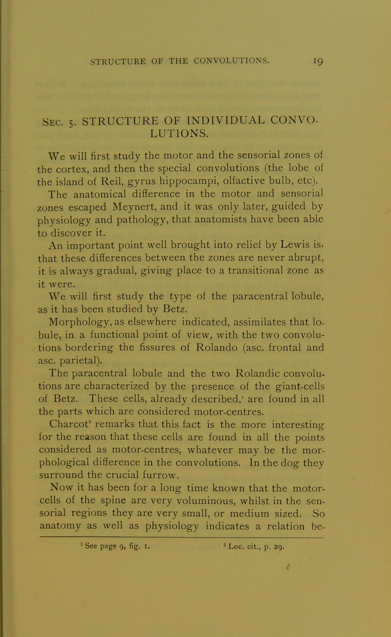 Sec. 5. STRUCTURE OF INDIVIDUAL CONVO- LUTIONS. We will first study the motor and the sensorial zones of the cortex, and then the special convolutions (the lobe of the island of Reil, gyrus hippocampi, olfactive bulb, etc). The anatomical difference in the motor and sensorial zones escaped Meynert, and it was only later, guided by physiology and pathology, that anatomists have been able to discover it. An important point well brought into relief by Lewis is. that these differences between the zones are never abrupt, it is always gradual, giving place to a transitional zone as it were. We will first study the type of the paracentral lobule, as it has been studied by Betz. Morphology, as elsewhere indicated, assimilates that lo- bule, in a functional point of view, with the two convolu- tions bordering the fissures of Rolando (asc. frontal and asc. parietal). The paracentral lobule and the two Rolandic convolu- tions are characterized by the presence of the giant-cells of Betz. These cells, already described,' are found in all the parts which are considered motor-centres. Charcot' remarks that this fact is the more interesting for the reason that these cells are found in all the points considered as motor-centres, whatever may be the mor- phological difference in the convolutions. In the dog they surround the crucial furrow. Now it has been for a long time known that the motor- cells of the spine are very voluminous, whilst in the sen- sorial regions they are very small, or medium sized. So anatomy as well as physiology indicates a relation be-