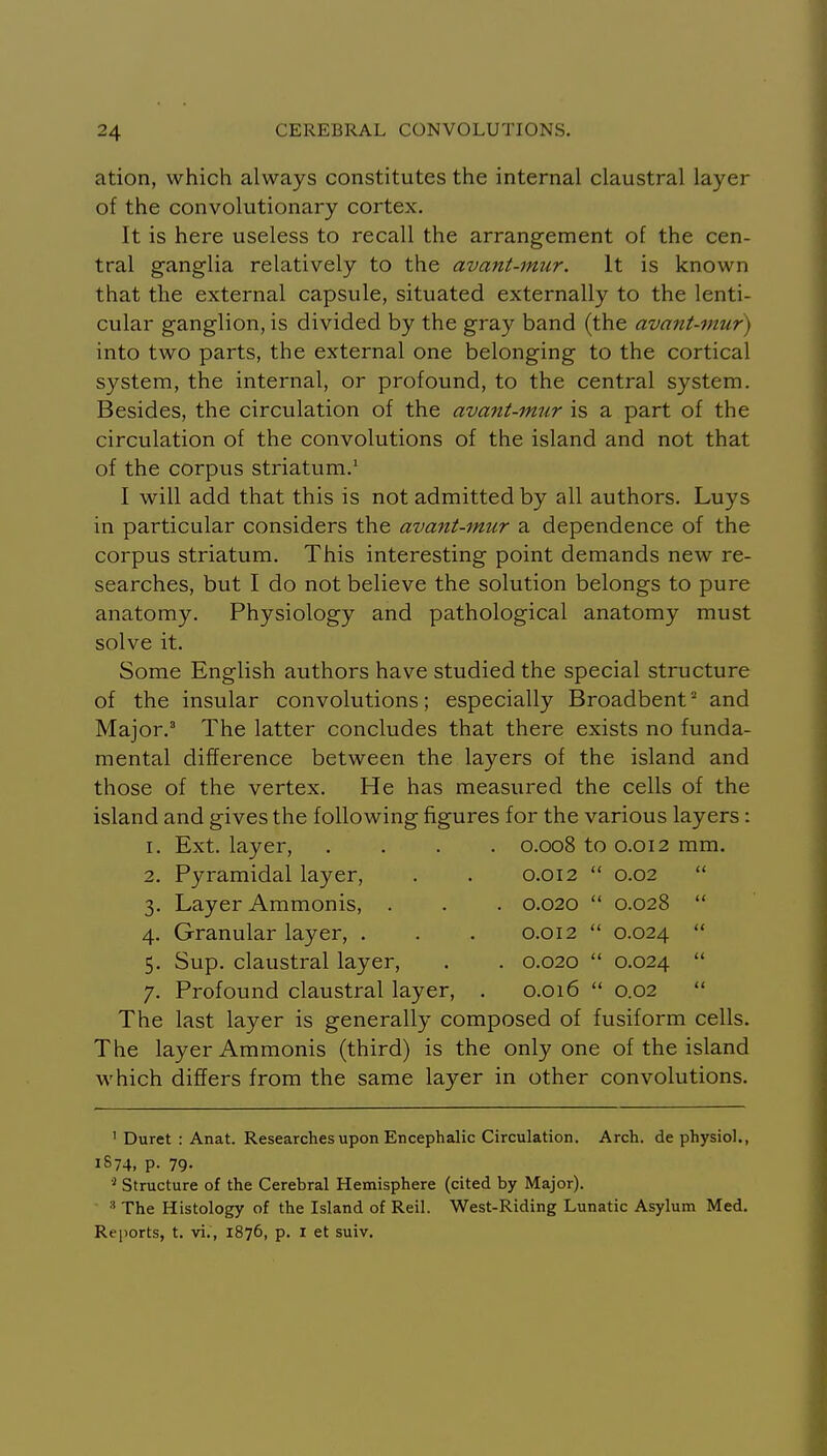ation, which always constitutes the internal claustral layer of the convolutionary cortex. It is here useless to recall the arrangement of the cen- tral ganglia relatively to the avant-mur. It is known that the external capsule, situated externally to the lenti- cular ganglion, is divided by the gray band (the avant-mur) into two parts, the external one belonging to the cortical system, the internal, or profound, to the central system. Besides, the circulation of the avant-imir is a part of the circulation of the convolutions of the island and not that of the corpus striatum.' I will add that this is not admitted by all authors. Luys in particular considers the avant-mur a dependence of the corpus striatum. This interesting point demands new re- searches, but I do not believe the solution belongs to pure anatomy. Physiology and pathological anatomy must solve it. Some English authors have studied the special structure of the insular convolutions; especially Broadbent ^ and Major.' The latter concludes that there exists no funda- mental difference between the layers of the island and those of the vertex. He has measured the cells of the island and gives the following figures for the various layers: I. Ext. layer, . 0.008 to 0.012 mm. 2. Pyramidal layer. 0.012 K 0.02 u 3. Layer Ammonis, . . 0.020 <( 0.028 (( 4. Granular layer, . 0.012 << 0.024 <( 5. Sup. claustral layer. . 0.020 (( 0.024 <( 7. Profound claustral layer, 0.016 (( 0.02 (( The last layer is generally composed of fusiform cells. The layer Ammonis (third) is the only one of the island which differs from the same layer in other convolutions. ' Duret : Anat. Researches upon Encephalic Circulation. Arch, de physiol., 1874, p. 79. Structure of the Cerebral Hemisphere (cited by Major). The Histology of the Island of Reil. West-Riding Lunatic Asylum Med. Reports, t. vi., 1876, p. I et suiv.