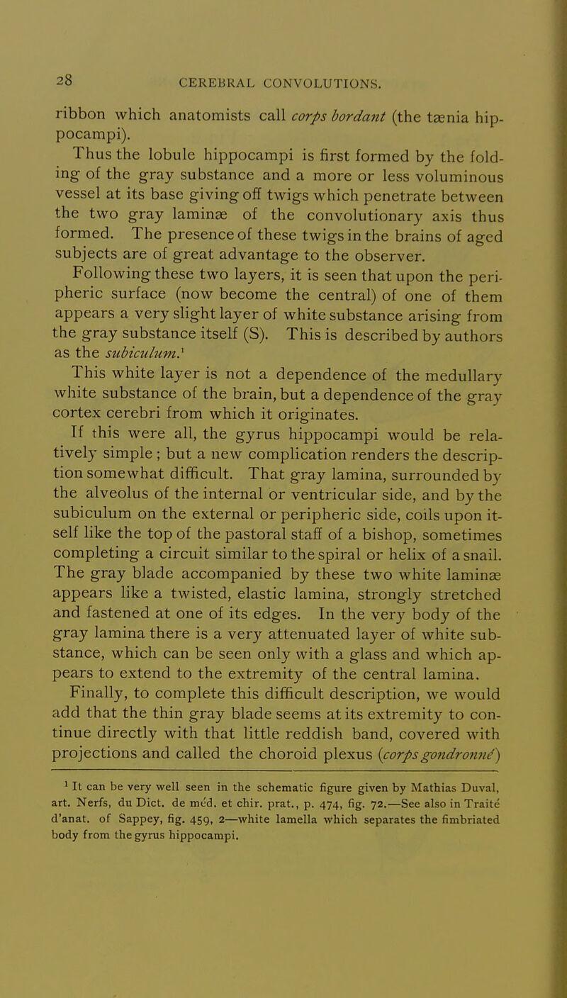 ribbon which anatomists call corps bordant (the taenia hip- pocampi). Thus the lobule hippocampi is first formed by the fold- ing of the gray substance and a more or less voluminous vessel at its base giving off twigs which penetrate between the two gray laminae of the convolutionary axis thus formed. The presence of these twigs in the brains of aged subjects are of great advantage to the observer. Following these two layers, it is seen that upon the peri- pheric surface (now become the central) of one of them appears a very slight layer of white substance arising from the gray substance itself (S). This is described by authors as the subiailum^ This white layer is not a dependence of the medullary white substance of the brain, but a dependence of the gray cortex cerebri from which it originates. If this were all, the gyrus hippocampi would be rela- tively simple ; but a new complication renders the descrip- tion somewhat difficult. That gray lamina, surrounded by the alveolus of the internal or ventricular side, and by the subiculum on the external or peripheric side, coils upon it- self like the top of the pastoral staff of a bishop, sometimes completing a circuit similar to the spiral or helix of a snail. The gray blade accompanied by these two white laminae appears like a twisted, elastic lamina, strongly stretched and fastened at one of its edges. In the very body of the gray lamina there is a very attenuated layer of white sub- stance, which can be seen only with a glass and which ap- pears to extend to the extremity of the central lamina. Finally, to complete this difficult description, we would add that the thin gray blade seems at its extremity to con- tinue directly with that little reddish band, covered with projections and called the choroid plexus {corpsgondronnd) ' It can be very well seen in the schematic figure given by Mathias Duval, art. Nerfs, du Diet, de med. et chir. prat., p. 474, fig. 72.—See also in Traite d'anat. of Sappey, fig. 459, 2—vi^hite lamella which separates the fimbriated body from the gyrus hippocampi.