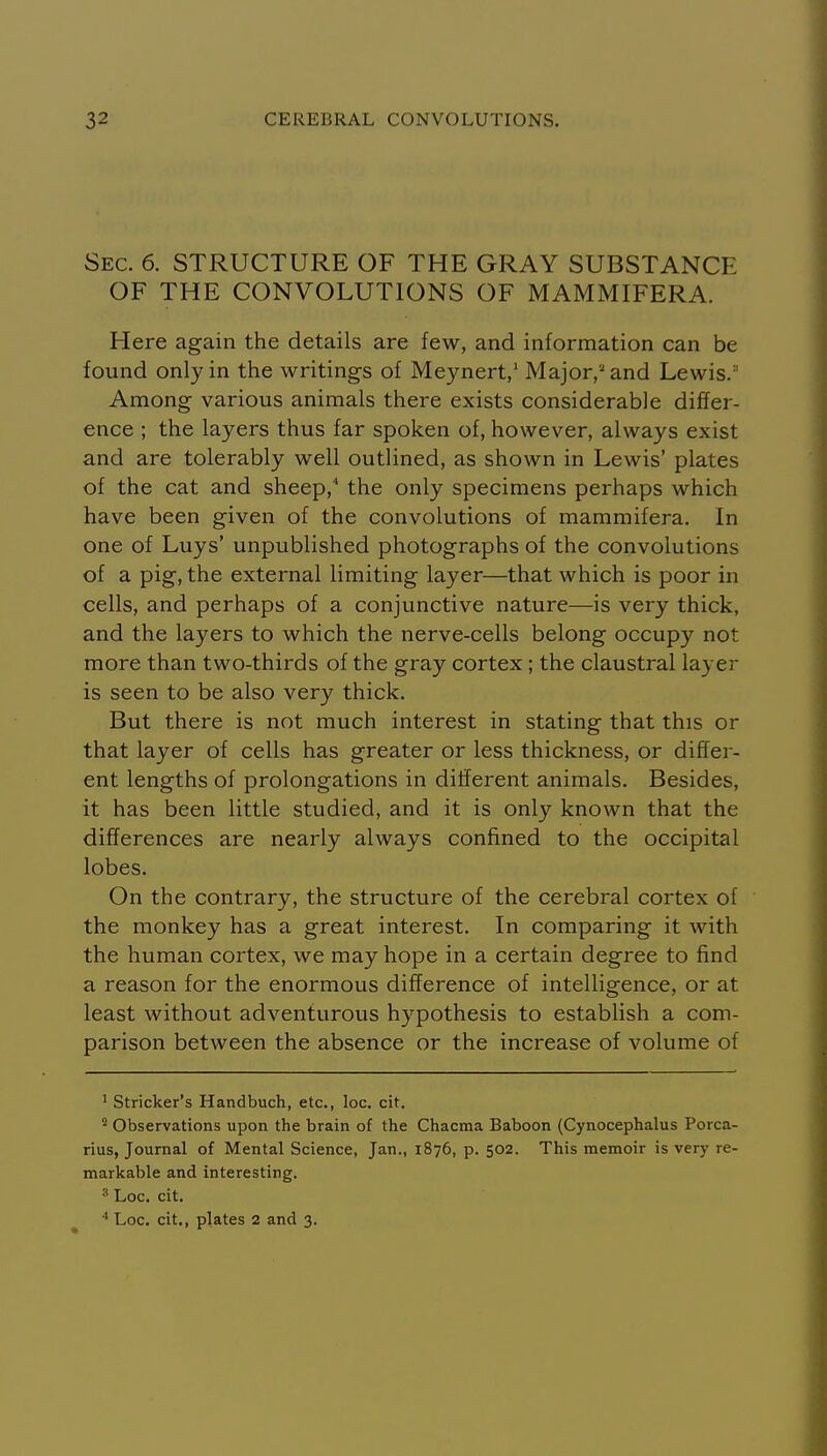 Sec. 6. STRUCTURE OF THE GRAY SUBSTANCE OF THE CONVOLUTIONS OF MAMMIFERA. Here again the details are few, and information can be found only in the writings of Meynert,' Major,'and Lewis.'' Among various animals there exists considerable differ- ence ; the layers thus far spoken of, however, always exist and are tolerably well outlined, as shown in Lewis' plates of the cat and sheep, the only specimens perhaps which have been given of the convolutions of mammifera. In one of Luys' unpublished photographs of the convolutions of a pig, the external limiting layer—that which is poor in cells, and perhaps of a conjunctive nature—is very thick, and the layers to which the nerve-cells belong occupy not more than two-thirds of the gray cortex ; the claustral layer is seen to be also very thick. But there is not much interest in stating that this or that layer of cells has greater or less thickness, or differ- ent lengths of prolongations in different animals. Besides, it has been little studied, and it is only known that the differences are nearly always confined to the occipital lobes. On the contrary, the structure of the cerebral cortex of the monkey has a great interest. In comparing it with the human cortex, we may hope in a certain degree to find a reason for the enormous difference of intelligence, or at least without adventurous hypothesis to establish a com- parison between the absence or the increase of volume of ' Strieker's Handbuch, etc., loc. cit. Observations upon the brain of the Chacma Baboon (Cynocephalus Porca- rius, Journal of Mental Science, Jan., 1876, p. 502. This memoir is very re- markable and interesting. ^ Loc. cit. ^ Loc, cit., plates 2 and 3.