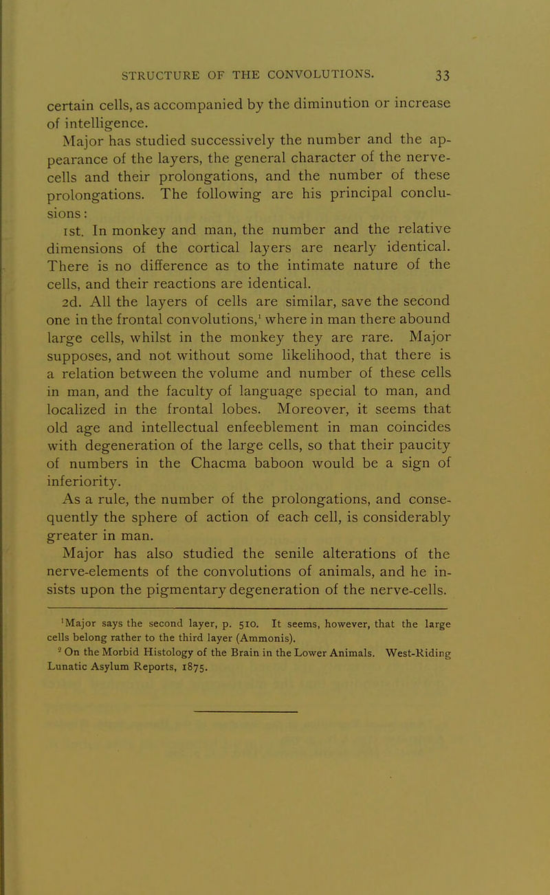 certain cells, as accompanied by the diminution or increase of intelligence. Major has studied successively the number and the ap- pearance of the layers, the general character of the nerve- cells and their prolongations, and the number of these prolongations. The following are his principal conclu- sions : ist. In monkey and man, the number and the relative dimensions of the cortical layers are nearly identical. There is no difference as to the intimate nature of the cells, and their reactions are identical. 2d. All the layers of cells are similar, save the second one in the frontal convolutions,' where in man there abound large cells, whilst in the monkey they are rare. Major supposes, and not without some likelihood, that there is a relation between the volume and number of these cells in man, and the faculty of language special to man, and localized in the frontal lobes. Moreover, it seems that old age and intellectual enfeeblement in man coincides with degeneration of the large cells, so that their paucity of numbers in the Chacma baboon would be a sign of inferiority. As a rule, the number of the prolongations, and conse- quently the sphere of action of each cell, is considerably greater in man. Major has also studied the senile alterations of the nerve-elements of the convolutions of animals, and he in- sists upon the pigmentary degeneration of the nerve-cells. 'Major says the second layer, p. 510. It seems, however, that the large cells belong rather to the third layer (Ammonis). On the Morbid Histology of the Brain in the Lower Animals. West-Riding Lunatic Asylum Reports, 1875.