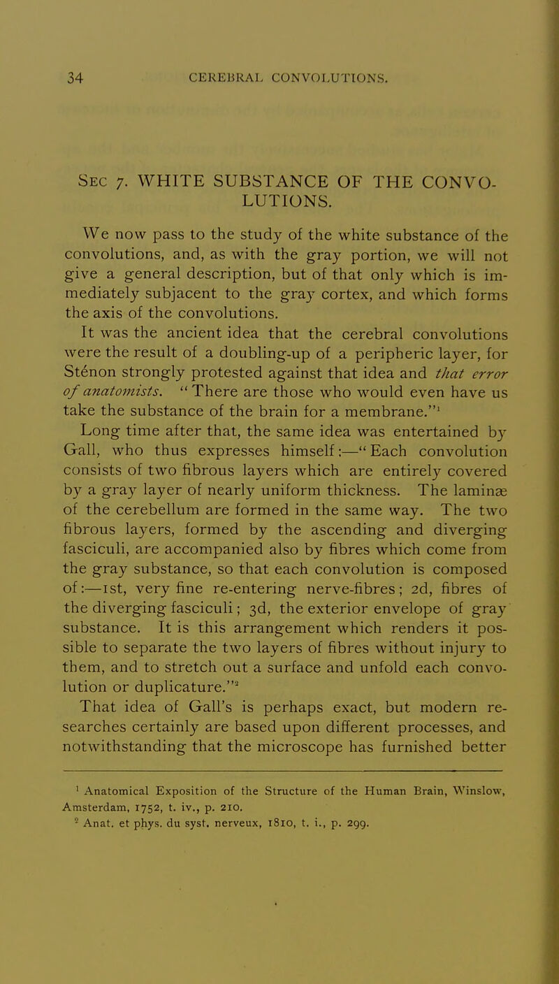 Sec 7. WHITE SUBSTANCE OF THE CONVO- LUTIONS. We now pass to the study of the white substance of the convolutions, and, as with the gray portion, we will not give a general description, but of that only which is im- mediately subjacent to the gray cortex, and which forms the axis of the convolutions. It was the ancient idea that the cerebral convolutions were the result of a doubling-up of a peripheric layer, for St6non strongly protested against that idea and that error of anatomists. There are those who would even have us take the substance of the brain for a membrane.' Long time after that, the same idea was entertained by Gall, who thus expresses himself;—Each convolution consists of two fibrous layers which are entirely covered by a gray layer of nearly uniform thickness. The laminae of the cerebellum are formed in the same way. The two fibrous layers, formed by the ascending and diverging fasciculi, are accompanied also by fibres which come from the gray substance, so that each convolution is composed of:—ist, very fine re-entering nerve-fibres; 2d, fibres of the diverging fasciculi; 3d, the exterior envelope of gray substance. It is this arrangement which renders it pos- sible to separate the two layers of fibres without injury to them, and to stretch out a surface and unfold each convo- lution or duplicature.' That idea of Gall's is perhaps exact, but modern re- searches certainly are based upon different processes, and notwithstanding that the microscope has furnished better ' Anatomical Exposition of tlie Structure of the Human Brain, Winslow, Amsterdam, 1752, t. iv., p. 210. ^ Anat. et phys. du syst. nerveux, 1810, t. i., p. 299.