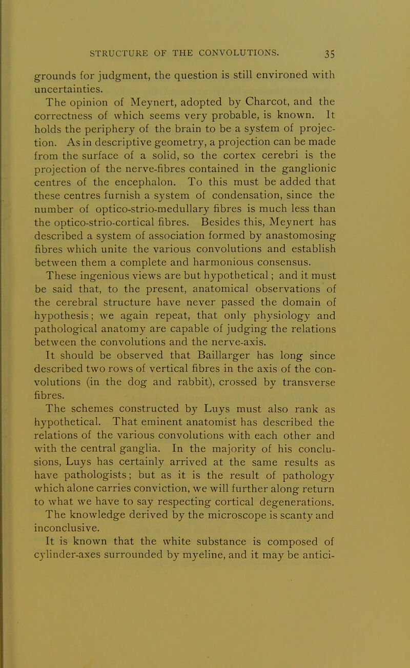 grounds for judgment, the question is still environed with uncertainties. The opinion of Meynert, adopted by Charcot, and the correctness of which seems very probable, is known. It holds the periphery of the brain to be a system of projec- tion. As in descriptive geometry, a projection can be made from the surface of a solid, so the cortex cerebri is the projection of the nerve-fibres contained in the ganglionic centres of the encephalon. To this must be added that these centres furnish a system of condensation, since the number of optico-strio-medullary fibres is much less than the optico-strio-cortical fibres. Besides this, Meynert has described a system of association formed by anastomosing fibres which unite the various convolutions and establish between them a complete and harmonious consensus. These ingenious views are but hypothetical; and it must be said that, to the present, anatomical observations of the cerebral structure have never passed the domain of hypothesis; we again repeat, that only physiology and pathological anatomy are capable of judging the relations between the convolutions and the nerve-axis. It should be observed that Baillarger has long since described two rows of vertical fibres in the axis of the con- volutions (in the dog and rabbit), crossed by transverse fibres. The schemes constructed b}^ Luys must also rank as hypothetical. That eminent anatomist has described the relations of the various convolutions with each other and with the central ganglia. In the majority of his conclu- sions, Luys has certainly arrived at the same results as have pathologists; but as it is the result of pathology which alone carries conviction, we will further along return to what we have to say respecting cortical degenerations. The knowledge derived by the microscope is scanty and inconclusive. It is known that the white substance is composed of cylinder-axes surrounded by myeline, and it may be antici-