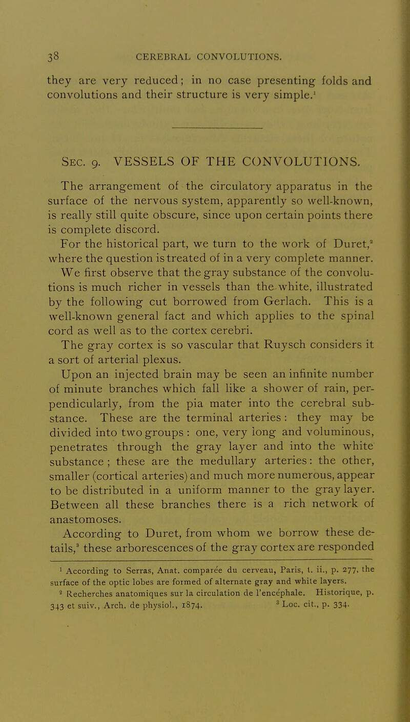 they are very reduced; in no case presenting folds and convolutions and their structure is very simple.' Sec. 9. VESSELS OF THE CONVOLUTIONS. The arrangement of the circulator)'^ apparatus in the surface of the nervous system, apparently so well-known, is really still quite obscure, since upon certain points there is complete discord. For the historical part, we turn to the work of Duret,^ where the question is treated of in a very complete manner. We first observe that the gray substance of the convolu- tions is much richer in vessels than the white, illustrated by the following cut borrowed from Gerlach. This is a well-known general fact and which applies to the spinal cord as well as to the cortex cerebri. The gray cortex is so vascular that Ruysch considers it a sort of arterial plexus. Upon an injected brain may be seen an infinite number of minute branches which fall like a shower of rain, per- pendicularly, from the pia mater into the cerebral sub- stance. These are the terminal arteries : they may be divided into two groups : one, very long and voluminous, penetrates through the gray la3'^er and into the white substance ; these are the medullary arteries: the other, smaller (cortical arteries) and much more numerous, appear to be distributed in a uniform manner to the gray layer. Between all these branches there is a rich network of anastomoses. According to Duret, from whom we borrow these de- tails,' these arborescences of the gray cortex are responded ' According to Serras, Anat. comparee du cerveau, Paris, I. ii., p. 277, the surface of the optic lobes are formed of alternate gray and white layers. ^ Recherches anatomiques sur la circulation de I'encephale. Historique, p. 343 et suiv., Arch, de physiol., 1874. ^ Loc. cit., p. 334.