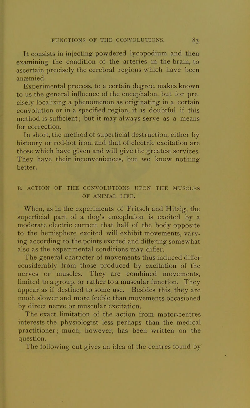 It consists in injecting powdered lycopodium and then examining the condition of the arteries in the brain, to ascertain precisely the cerebral regions which have been an^mied. Experimental process, to a certain degree, makes known to us the general influence of the encephalon, but for pre- cisely localizing a phenomenon as originating in a certain convolution or in a specified region, it is doubtful if this method is sufficient; but it may always serve as a means for correction. In short, the method of superficial destruction, either by bistoury or red-hot iron, and that of electric excitation are those which have given and will give the greatest services. They have their inconveniences, but we know nothing better. B. ACTION OF THE CONVOLUTIONS UPON THE MUSCLES OF ANIMAL LIFE. When, as in the experiments of Fritsch and Hitzig, the superficial part of a dog's encephalon is excited by a moderate electric current that half of the body opposite to the hemisphere excited will exhibit movements, vary- ing according to the points excited and differing somewhat also as the experimental conditions may differ. The general character of movements thus induced differ considerably from those produced by excitation of the nerves or muscles. They are combined movements, limited to a group, or rather to a muscular function. They appear as if destined to some use. Besides this, they are much slower and more feeble than movements occasioned by direct nerve or muscular excitation. The exact limitation of the action from motor-centres interests the physiologist less perhaps than the medical practitioner; much, however, has been written on the question. The following cut gives an idea of the centres found by