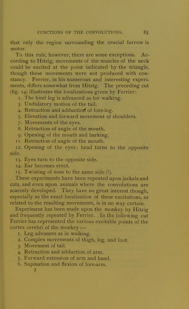 that only the region surrounding the crucial furrow is motor. To this rule, however, there are some exceptions. Ac- cording to Hitzig, movements of the muscles of the neck could be excited at the point indicated by the triangle, though these movements were not produced with con- stancy. Ferrier, in his numerous and interesting experi- ments, differs somewhat from Hitzig. The preceding cut (fig. 14) illustrates the localizations given by Ferrier: I. The hind leg is advanced as for walking. 3. Undulatory motion of the tail. 4. Retraction and adductiorf of fore-leg. 5. Elevation and forward movement of shoulders. 7. Movements of the eyes. 8. Retraction of angle of the mouth. 9. Opening of the mouth and barking. 11. Retraction of angle of the mouth. 12. Opening of the eyes; head turns to the opposite side. 13. Eyes turn to the opposite side. 14. Ear becomes erect. 15. Twisting of nose to the same side (?). These experiments have been repeated upon jackals and cats, and even upon animals where the convolutions are scarcely developed. They have no great interest though, especially as the exact localization of these excitations, as related to the resulting movements, is in no way certain. Experiment has been made upon the monkey by Hitzig and frequently repeated by Ferrier. In the following cut Ferrier has represented the various excitable points of the cortex cerebri of the monkey :— 1. Leg advances as in walking. 2. Complex movements of thigh, leg, and foot. 3. Movement of tail. 4. Retraction and adduction of arm. 5. Forward extension of arm and hand. 6. Supination and flexion of fore-arm. 7