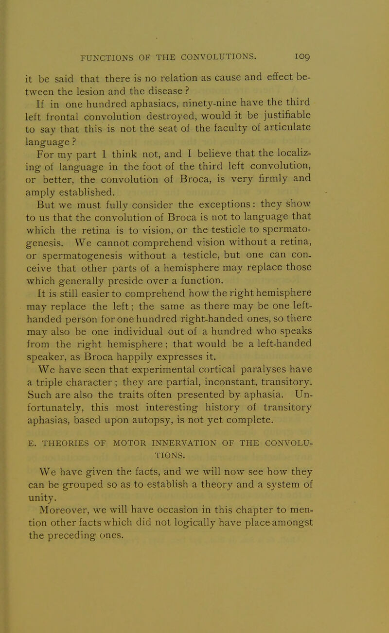 it be said that there is no relation as cause and effect be- tween the lesion and the disease ? If in one hundred aphasiacs, ninety-nine have the third left frontal convolution destroyed, would it be justifiable to say that this is not the seat of the faculty of articulate language ? For my part 1 think not, and I believe that the localiz- ing of language in the foot of the third left convolution, or better, the convolution of Broca, is very firmly and amply established. But we must fully consider the exceptions: they show to us that the convolution of Broca is not to language that which the retina is to vision, or the testicle to spermato- genesis. We cannot comprehend vision without a retina, or spermatogenesis without a testicle, but one can con. ceive that other parts of a hemisphere may replace those which generally preside over a function. It is still easier to comprehend how the right hemisphere may replace the left; the same as there may be one left- handed person for one hundred right-handed ones, so there may also be one individual out of a hundred who speaks from the right hemisphere; that would be a left-handed speaker, as Broca happily expresses it. We have seen that experimental cortical paralyses have a triple character ; they are partial, inconstant, transitory. Such are also the traits often presented by aphasia. Un- fortunately, this most interesting history of transitory aphasias, based upon autopsy, is not yet complete. E. THEORIES OF MOTOR INNERVATION OF THE CONVOLU- TIONS. We have given the facts, and we will now see how they can be grouped so as to establish a theory and a system of unity. Moreover, we will have occasion in this chapter to men- tion other facts which did not logically have place amongst the preceding ones.