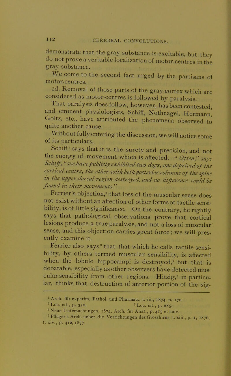 demonstrate that the g^ray substance is excitable, but they do not prove a veritable localization of motor-centres in the gray substance. We come to the second fact urged by the partisans of motor-centres. 2d. Removal of those parts of the gray cortex which are considered as motor-centres is followed by paralysis. That paralysis does follow, however, has been contested and eminent physiologists, Schiff, Nothnagel, Hermann! Goltz, etc., have attributed the phenomena observed to quite another cause. Without fully entering the discussion, we will notice some of its particulars. Schiff' says that it is the surety and precision, and not the energy of movement which is affected.  Often;' says Schiff,we have publicly exhibited two dogs, one deprived of the cortical centre, the other with both posterior cohwins of the spine in the upper dorsal region destroyed, and no difference could be found in their movements''. Ferrier's objection,' that loss of the muscular sense does not exist without an affection of other forms of tactile sensi- bility, is of little significance. On the contrary, he rightly says that pathological observations prove that cortical lesions produce a true paralysis, and not a loss of muscular sense, and this objection carries great force; we will pres- ently examine it. Terrier also says ^ that that which he calls tactile sensi- bility, by others termed muscular sensibility, is affected when the lobule hippocampi is destroyed, but that is debatable, especially as other observers have detected mus- cular sensibility from other regions. Hitzig,' in particu- lar, thinks that destruction of anterior portion of the sig- 1 Arch, fiir experim. Pathol, und Pharmac, t. iii., 1874, p. 170. ^Loc. cit., p. 350. 3Lyc. cit., p. 285. ■*Neue Untersuchungen, 1874, Arch, fiir Anat., p. 415 et suiv. ' Pfliiger's Arch, ueber die Verrichtungen des Grosshirns, t. xiii., p. i, 1876, t. xiv., p. 412,1877.