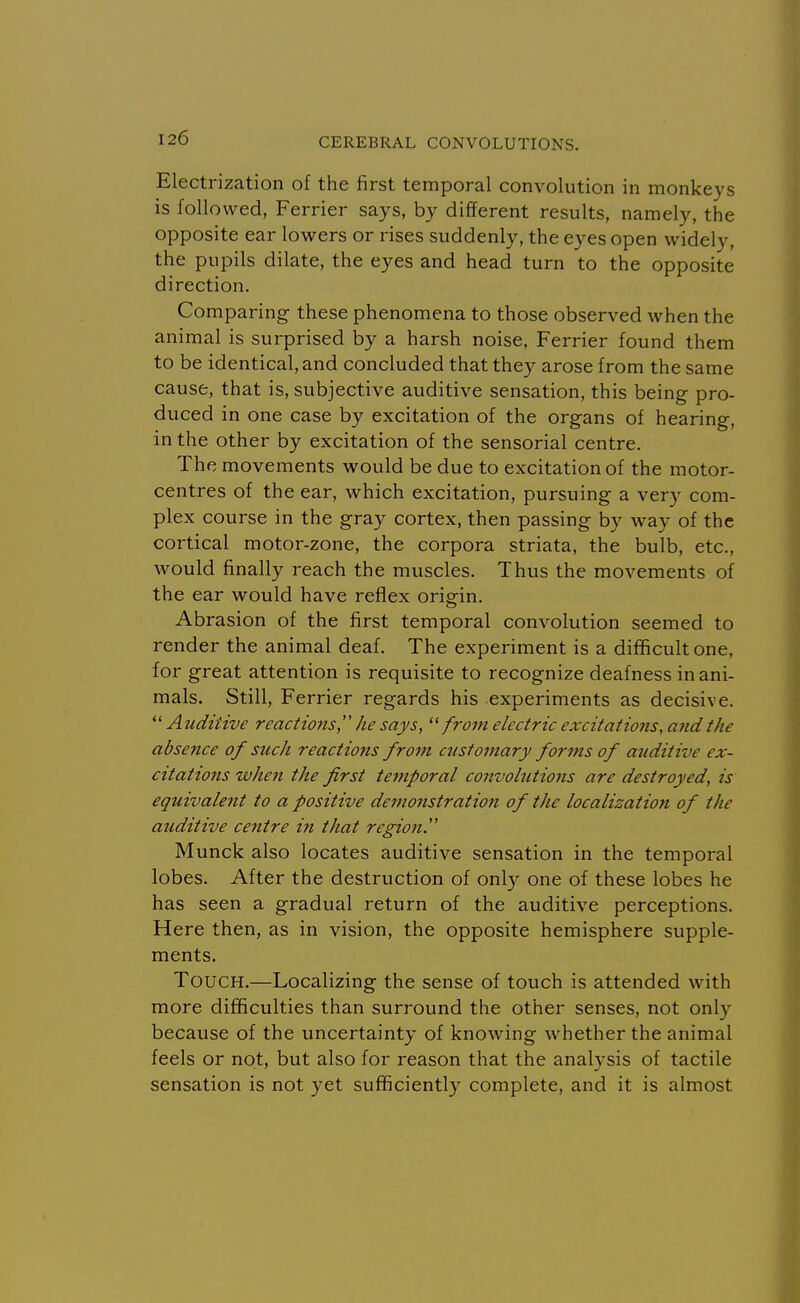 Electrization of the first temporal convolution in monkeys is followed, Ferrier says, by different results, namely, the opposite ear lowers or rises suddenly, the eyes open widely, the pupils dilate, the eyes and head turn to the opposite direction. Comparing these phenomena to those observed when the animal is surprised by a harsh noise, Ferrier found them to be identical, and concluded that they arose from the same cause, that is, subjective auditive sensation, this being pro- duced in one case by excitation of the organs of hearing, in the other by excitation of the sensorial centre. The movements would be due to excitation of the motor- centres of the ear, which excitation, pursuing a very com- plex course in the gray cortex, then passing by way of the cortical motor-zone, the corpora striata, the bulb, etc., would finally reach the muscles. Thus the movements of the ear would have reflex origin. Abrasion of the first temporal convolution seemed to render the animal deaf. The experiment is a difficult one, for great attention is requisite to recognize deafness in ani- mals. Still, Ferrier regards his experiments as decisive. Auditive reactions, he says, from electric excitations, and the absence of such reactions from customary forms of auditive ex- citations when the first temporal convolutions are destroyed, is equivalent to a positive demonstration of the localization of the auditive centre in that region'' Munck also locates auditive sensation in the temporal lobes. After the destruction of only one of these lobes he has seen a gradual return of the auditive perceptions. Here then, as in vision, the opposite hemisphere supple- ments. Touch.—Localizing the sense of touch is attended with more difficulties than surround the other senses, not only because of the uncertainty of knowing whether the animal feels or not, but also for reason that the analysis of tactile sensation is not yet sufficiently complete, and it is almost