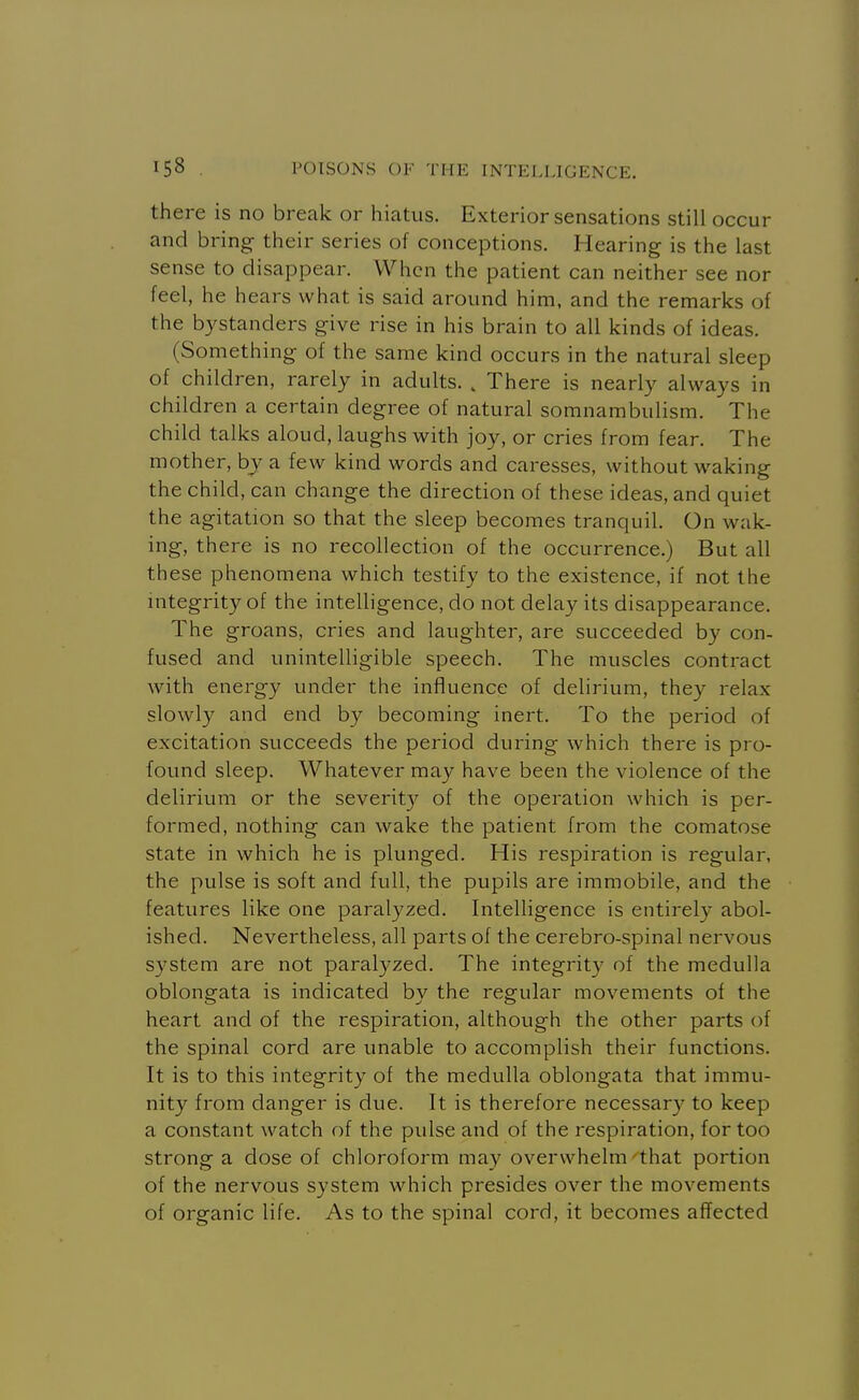 there is no break or hiatus. Exterior sensations still occur and bring their series of conceptions. Hearing is the last sense to disappear. When the patient can neither see nor feel, he hears what is said around him, and the remarks of the bystanders give rise in his brain to all kinds of ideas. (Something of the same kind occurs in the natural sleep of children, rarely in adults. , There is nearly always in children a certain degree of natural somnambulism. The child talks aloud, laughs with joy, or cries from fear. The mother, by a few kind words and caresses, without waking the child, can change the direction of these ideas, and quiet the agitation so that the sleep becomes tranquil. On wak- ing, there is no recollection of the occurrence.) But all these phenomena which testify to the existence, if not the integrity of the intelligence, do not delay its disappearance. The groans, cries and laughter, are succeeded by con- fused and unintelligible speech. The muscles contract with energy under the influence of delirium, they relax slowly and end by becoming inert. To the period of excitation succeeds the period during which there is pro- found sleep. Whatever may have been the violence of the delirium or the severity of the operation which is per- formed, nothing can wake the patient from the comatose state in which he is plunged. His respiration is regular, the pulse is soft and full, the pupils are immobile, and the features like one paralyzed. Intelligence is entirely abol- ished. Nevertheless, all parts of the cerebro-spinal nervous system are not paral3^zed. The integrity of the medulla oblongata is indicated by the regular movements of the heart and of the respiration, although the other parts of the spinal cord are unable to accomplish their functions. It is to this integrity of the medulla oblongata that immu- nity from danger is due. It is therefore necessary to keep a constant watch of the pulse and of the respiration, for too strong a dose of chloroform may overwhelm that portion of the nervous system which presides over the movements of organic life. As to the spinal cord, it becomes affected