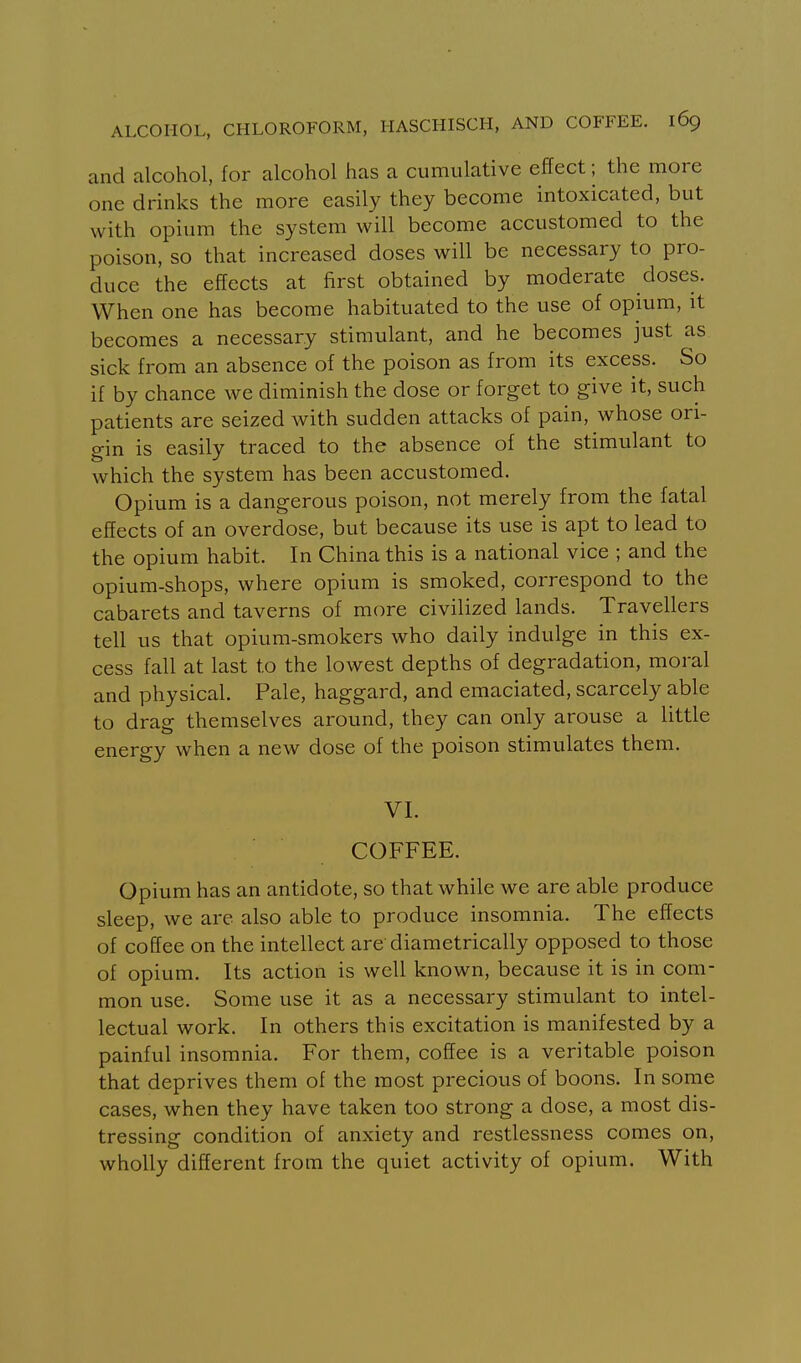 and alcohol, for alcohol has a cumulative effect; the more one drinks the more easily they become intoxicated, but with opium the system will become accustomed to the poison, so that increased doses will be necessary to pro- duce the effects at first obtained by moderate doses. When one has become habituated to the use of opium, it becomes a necessary stimulant, and he becomes just as sick from an absence of the poison as from its excess. So if by chance we diminish the dose or forget to give it, such patients are seized with sudden attacks of pain, whose ori- gin is easily traced to the absence of the stimulant to which the system has been accustomed. Opium is a dangerous poison, not merely from the fatal effects of an overdose, but because its use is apt to lead to the opium habit. In China this is a national vice ; and the opium-shops, where opium is smoked, correspond to the cabarets and taverns of more civilized lands. Travellers tell us that opium-smokers who daily indulge in this ex- cess fall at last to the lowest depths of degradation, moral and physical. Pale, haggard, and emaciated, scarcely able to drag themselves around, they can only arouse a little energy when a new dose of the poison stimulates them. VI. COFFEE. Opium has an antidote, so that while we are able produce sleep, we are also able to produce insomnia. The effects of coffee on the intellect are diametrically opposed to those of opium. Its action is well known, because it is in com- mon use. Some use it as a necessary stimulant to intel- lectual work. In others this excitation is manifested by a painful insomnia. For them, coffee is a veritable poison that deprives them of the most precious of boons. In some cases, when they have taken too strong a dose, a most dis- tressing condition of anxiety and restlessness comes on, wholly different from the quiet activity of opium. With