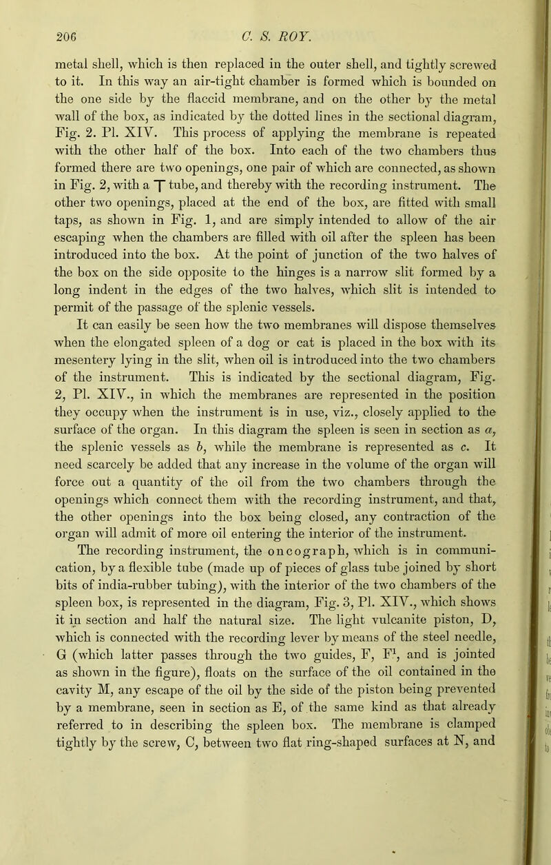 metal sliell, which is then replaced in the outer shell, and tightly screwed to it. In this way an air-tight chamber is formed which is hounded on the one side by the flaccid membrane, and on the other by the metal wall of the box, as indicated by the dotted lines in the sectional diagram, Fig. 2. PL XIY. This process of applying the membrane is repeated with the other half of the box. Into each of the two chambers thus formed there are two openings, one pair of which are connected, as shown in Fig. 2, with a X tube, and thereby with the recording instrument. The other two openings, placed at the end of the box, are fitted with small taps, as shown in Fig. 1, and are simply intended to allow of the air escaping when the chambers are filled with oil after the spleen has been introduced into the box. At the point of junction of the two halves of the box on the side opposite to the hinges is a narrow slit formed by a long indent in the edges of the two halves, which slit is intended to permit of the passage of the splenic vessels. It can easily be seen how the two membranes will dispose themselves when the elongated spleen of a dog or cat is placed in the box with its mesentery lying in the slit, when oil is introduced into the two chambers of the instrument. This is indicated by the sectional diagram, Fig. 2, PI. XIY., in which the membranes are represented in the position they occupy when the instrument is in use, viz., closely applied to the surface of the organ. In this diagram the spleen is seen in section as a, the splenic vessels as b, while the membrane is represented as c. It need scarcely be added that any increase in the volume of the organ will force out a quantity of the oil from the two chambers through the openings which connect them with the recording instrument, and that, the other openings into the box being closed, any contraction of the organ will admit of more oil entering the interior of the instrument. The I’ecording instrument, the oncograph, which is in communi- cation, by a flexible tube (made up of pieces of glass tube joined by short bits of india-rubber tubing), with the interior of the two chambers of the spleen box, is represented in the diagram, Fig. 3, PI. XIV., which shows it in section and half the natural size. The light vulcanite piston, D, which is connected with the recording lever by means of the steel needle, G (which latter passes through the two guides, F, F1, and is jointed as shown in the figure), floats on the surface of the oil contained in the cavity M, any escape of the oil by the side of the piston being prevented by a membrane, seen in section as E, of the same kind as that already referred to in describing the spleen box. The membrane is clamped tightly by the screw, C, between two flat ring-shaped surfaces at X, and