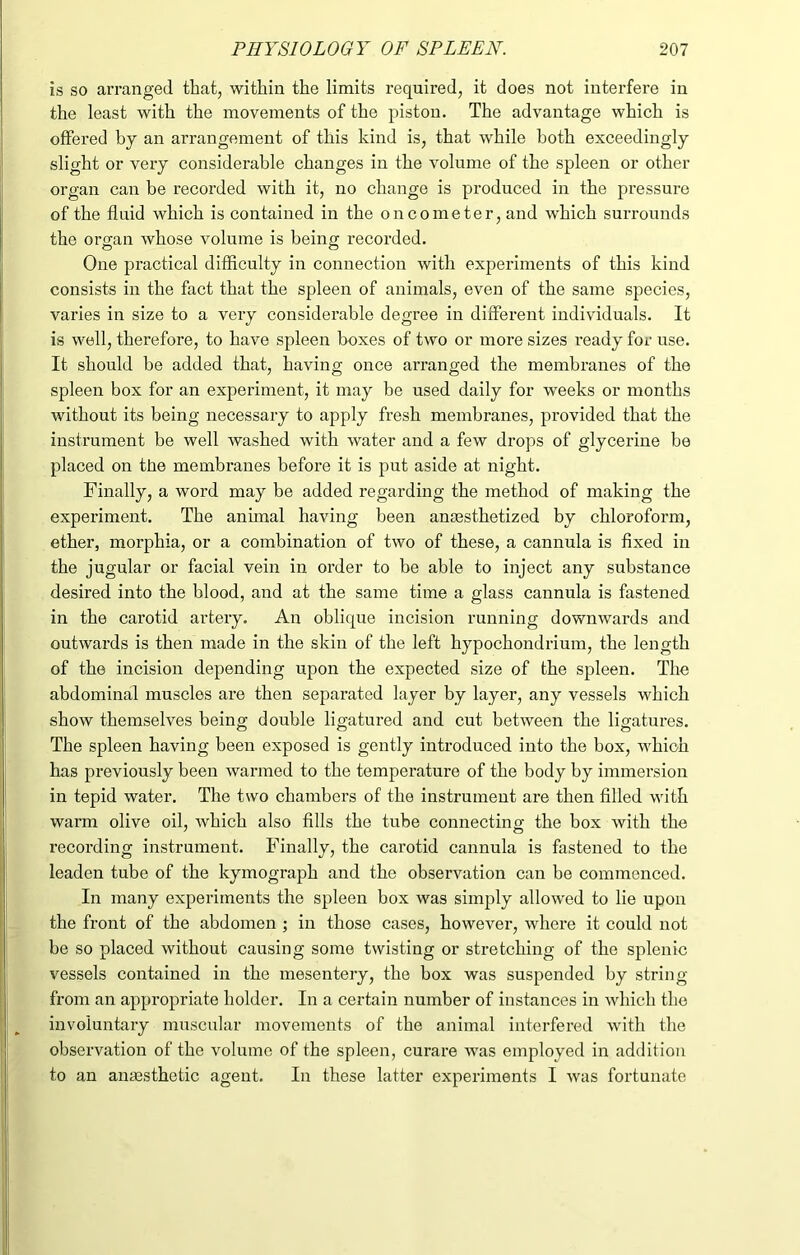 is so arranged that, within the limits required, it does not interfere in the least with the movements of the piston. The advantage which is offered by an arrangement of this kind is, that while both exceedingly slight or very considerable changes in the volume of the spleen or other organ can be recorded with it, no change is produced in the pressure of the fluid which is contained in the on cometer, and which surrounds the organ whose volume is being recorded. One pi’actical difficulty in connection with experiments of this kind consists in the fact that the spleen of animals, even of the same species, varies in size to a very considerable degree in different individuals. It is well, therefore, to have spleen boxes of two or more sizes ready for use. It should be added that, having once arranged the membranes of the spleen box for an experiment, it may be used daily for weeks or months without its being necessary to apply fresh membranes, provided that the instrument be well washed with water and a few drops of glycerine be placed on the membranes before it is put aside at night. Finally, a word may be added regarding the method of making the experiment. The animal having been anesthetized by chloroform, ether, morphia, or a combination of two of these, a cannula is fixed in the jugular or facial vein in order to be able to inject any substance desired into the blood, and at the same time a glass cannula is fastened in the carotid artery. An oblique incision running downwards and outwai’ds is thexx made in the skixx of the left hypochondriuxxx, the length of the incision depending upon the expected size of the spleen. The abdominal muscles are then separated layer by layer, any vessels which show themselves being double ligatured and cut between the ligatux-es. The spleen having beexx exposed is gently introduced ixxto the box, which has px'eviously beexi waxmxed to the tempex'atux’e of the body by inxmex’sioix in tepid water. The two chaixibers of the instrument are then filled with warm olive oil, which also fills the tube coixnectinof the box with the recox’ding instrumexxt. Finally, the carotid cannula is fastened to the leaden tube of the kymograph and the observation can be coxnmexxced. In many expex’iments the spleen box was sixxxply allowed to lie xxpoxx the front of the abdoxxxen ; ixx those cases, howevex*, where it could xxot be so placed without causing some twisting or stx-etching of the splenic vessels contained in the mesentei’y, the box was suspended by string fx'Oixx an appropriate holder. In a certaixx number of instances in which the ixxvoluntaiy muscular xxxovemexxts of the animal interfered with the observatioxx of the volume of the spleen, curax'e was employed in additioix to an anaesthetic agent. In these latter experiments I was fortunate