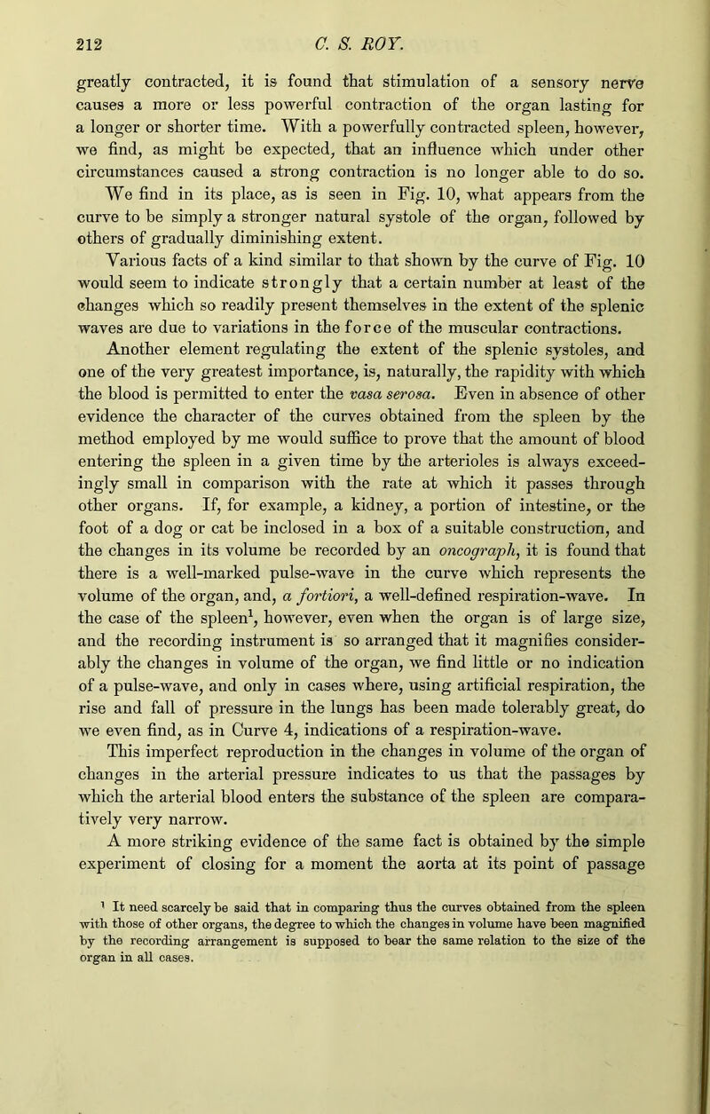 greatly contracted, it is found that stimulation of a sensory nerve causes a more or less powerful contraction of the organ lasting for a longer or shorter time. With a powerfully contracted spleen, however, we find, as might be expected, that an influence which under other circumstances caused a strong contraction is no longer able to do so. We find in its place, as is seen in Fig. 10, what appears from the curve to be simply a stronger natural systole of the organ, followed by others of gradually diminishing extent. Various facts of a kind similar to that shown by the curve of Fig. 10 would seem to indicate strongly that a certain number at least of the changes which so readily present themselves in the extent of the splenic waves are due to variations in the force of the muscular contractions. Another element regulating the extent of the splenic systoles, and one of the very greatest importance, is, naturally, the rapidity with which the blood is permitted to enter the vasa serosa. Even in absence of other evidence the character of the curves obtained from the spleen by the method employed by me would suffice to prove that the amount of blood entering the spleen in a given time by the arterioles is always exceed- ingly small in comparison with the rate at which it passes through other organs. If, for example, a kidney, a portion of intestine, or the foot of a dog or cat be inclosed in a box of a suitable construction, and the changes in its volume be recorded by an oncograph, it is found that there is a well-marked pulse-wave in the curve which represents the volume of the organ, and, a fortiori, a well-defined respiration-wave. In the case of the spleen1, however, even when the organ is of large size, and the recording instrument is so arranged that it magnifies consider- ably the changes in volume of the organ, we find little or no indication of a pulse-wave, and only in cases where, using artificial respiration, the rise and fall of pressure in the lungs has been made tolerably great, do we even find, as in Curve 4, indications of a respiration-wave. This imperfect reproduction in the changes in volume of the organ of changes in the arterial pressure indicates to us that the passages by which the arterial blood enters the substance of the spleen are compara- tively very narrow. A more striking evidence of the same fact is obtained by the simple experiment of closing for a moment the aorta at its point of passage 1 It need scarcely be said that in comparing thus the curves obtained from the spleen with those of other organs, the degree to which the changes in volume have been magnified by the recording arrangement is supposed to bear the same relation to the size of the organ in all cases.