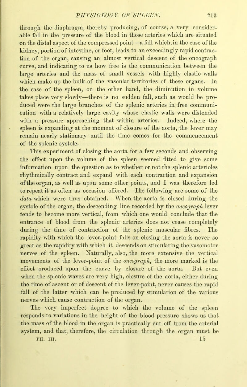 through the diaphragm, thereby producing, of course, a very consider- able fall in the pressure of the blood in those arteries which are situated on the distal aspect of the compressed point—a fall which, in the case of the kidney, portion of intestine, or foot, leads to an exceedingly rapid contrac- tion of the organ, causing an almost vertical descent of the oncograph curve, and indicating to us how free is the communication between the large arteries and the mass of small vessels with highly elastic walls which make up the bulk of the vascular territories of these organs. In the case of the spleen, on the other hand, the diminution in volume takes place very slowly—there is no sudden fall, such as would be pro- duced were the large branches of the splenic arteries in free communi- cation with a relatively large cavity whose elastic walls were distended with a pressure approaching that within arteries. Indeed, where the spleen is expanding at the moment of closure of the aorta, the lever may remain nearly stationary until the time comes for the commencement of the splenic systole. This experiment of closing the aorta for a few seconds and observing the effect upon the volume of the spleen seemed fitted to give some information upon the question as to whether or not the splenic arterioles rhythmically contract and expand with each contraction and expansion of the organ, as well as upon some other points, and I was therefore led to repeat it as often as occasion offered. The following are some of the data which were thus obtained. When the aorta is closed during the systole of the organ, the descending line recorded by the oncograph lever tends to become more vertical, from which one would conclude that the entrance of blood from the splenic arteries does not cease completely during the time of contraction of the splenic muscular fibres. The rapidity with which the lever-point falls on closing the aorta is never so great as the rapidity with which it descends on stimulating the vasomotor nerves of the spleen. Naturally, also, the more extensive the vertical movements of the lever-point of the oncograph, the more marked is the effect produced upon the curve by closure of the aorta. But even when the splenic waves are very high, closure of the aorta, either during the time of ascent or of descent of the lever-point, never causes the rapid fall of the latter which can be produced by stimulation of the various nerves Avhich cause contraction of the organ. The very imperfect degree to which the volume of the spleen responds to variations in the height of the blood pressure shows us that the mass of the blood in the organ is practically cut off from the arterial system, and that, therefore, the circulation through the organ must be ph. hi. 15