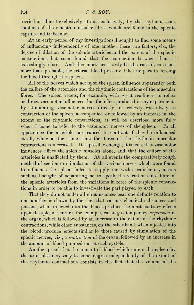 carried on almost exclusively, if not exclusively, by the rhythmic con- tractions of the smooth muscular fibres which are found in the splenic capsule and trabeculm. At an early period of my investigations I sought to find some means of influencing independently of one another these two factors, viz., the degree of dilation of the splenic arterioles and the extent of the splenic contractions, but soon found that the connection between them is exceedingly close. And this must necessarily be the case if, as seems more than probable, the arterial blood pressure takes no part in forcing the blood through the spleen. All of the nerves which act upon the spleen influence apparently both the calibre of the arterioles and the rhythmic contractions of the muscular fibres. The spleen reacts, for example, with great readiness to reflex or direct vasomotor influences, but the effect produced in my experiments by stimulating vasomotor nerves directly or reflexly was always a contraction of the spleen, accompanied or followed by an increase in the extent of the rhythmic contractions, as will be described more fully when I come to refer to the vasomotor nerves of the spleen. To all appearance the arterioles are caused to contract if they be influenced at all, while at the same time the force of the rhythmic muscular contractions is increased. It is possible enough, it is true, that vasomotor influences affect the splenic muscles alone, and that the calibre of the arterioles is unaffected by them. At all events the comparatively rough method of section or stimulation of the various nerves which were found to influence the spleen failed to supply me with a satisfactory means such as I sought of separating, so to speak, the variations in calibre of the splenic arterioles from the variations in force of the splenic contrac- tions in order to be able to investigate the part played by each. That they do not under all circumstances bear one definite relation to one another is shown by the fact that various chemical substances and poisons, when injected into the blood, produce the most contrary effects upon the spleen—curare, for example, causing a temporary expansion of the organ, which is followed by an increase in the extent of the rhythmic contractions, while other substances, on the other hand, when injected into the blood, produce effects similar to those caused by stimulation of the splenic nerves, viz., a contraction of the organ, followed by an increase in the amount of blood pumped out at each systole. Another proof that the amount of blood which enters the spleen by the arterioles may vary to some degree independently of the extent of the rhythmic contractions consists in the fact that the volume of the